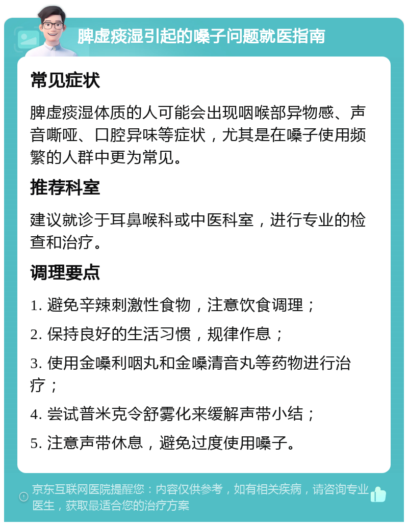 脾虚痰湿引起的嗓子问题就医指南 常见症状 脾虚痰湿体质的人可能会出现咽喉部异物感、声音嘶哑、口腔异味等症状，尤其是在嗓子使用频繁的人群中更为常见。 推荐科室 建议就诊于耳鼻喉科或中医科室，进行专业的检查和治疗。 调理要点 1. 避免辛辣刺激性食物，注意饮食调理； 2. 保持良好的生活习惯，规律作息； 3. 使用金嗓利咽丸和金嗓清音丸等药物进行治疗； 4. 尝试普米克令舒雾化来缓解声带小结； 5. 注意声带休息，避免过度使用嗓子。