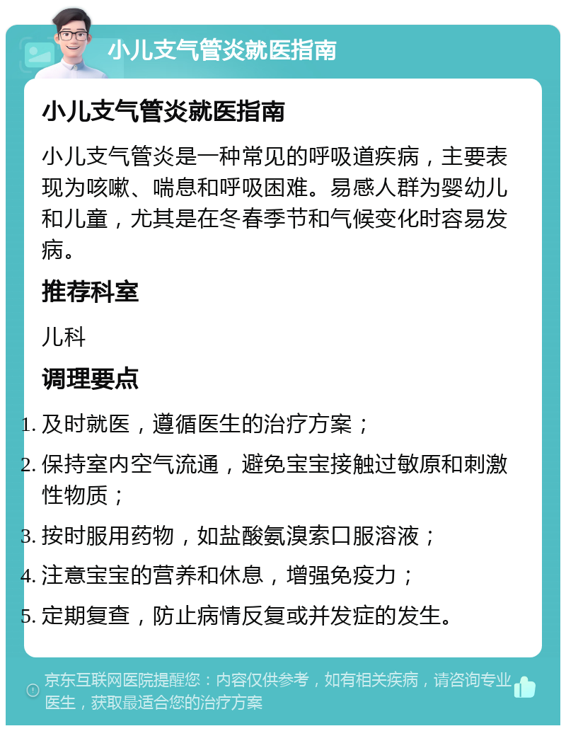 小儿支气管炎就医指南 小儿支气管炎就医指南 小儿支气管炎是一种常见的呼吸道疾病，主要表现为咳嗽、喘息和呼吸困难。易感人群为婴幼儿和儿童，尤其是在冬春季节和气候变化时容易发病。 推荐科室 儿科 调理要点 及时就医，遵循医生的治疗方案； 保持室内空气流通，避免宝宝接触过敏原和刺激性物质； 按时服用药物，如盐酸氨溴索口服溶液； 注意宝宝的营养和休息，增强免疫力； 定期复查，防止病情反复或并发症的发生。