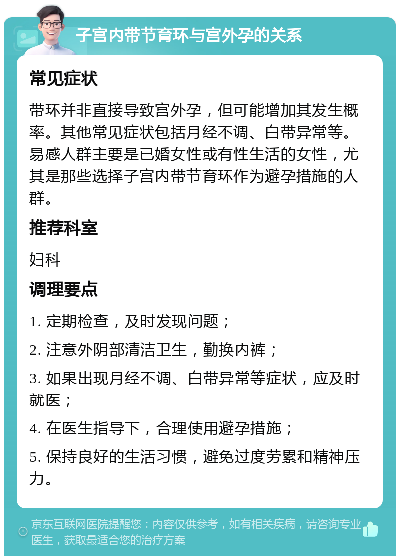 子宫内带节育环与宫外孕的关系 常见症状 带环并非直接导致宫外孕，但可能增加其发生概率。其他常见症状包括月经不调、白带异常等。易感人群主要是已婚女性或有性生活的女性，尤其是那些选择子宫内带节育环作为避孕措施的人群。 推荐科室 妇科 调理要点 1. 定期检查，及时发现问题； 2. 注意外阴部清洁卫生，勤换内裤； 3. 如果出现月经不调、白带异常等症状，应及时就医； 4. 在医生指导下，合理使用避孕措施； 5. 保持良好的生活习惯，避免过度劳累和精神压力。