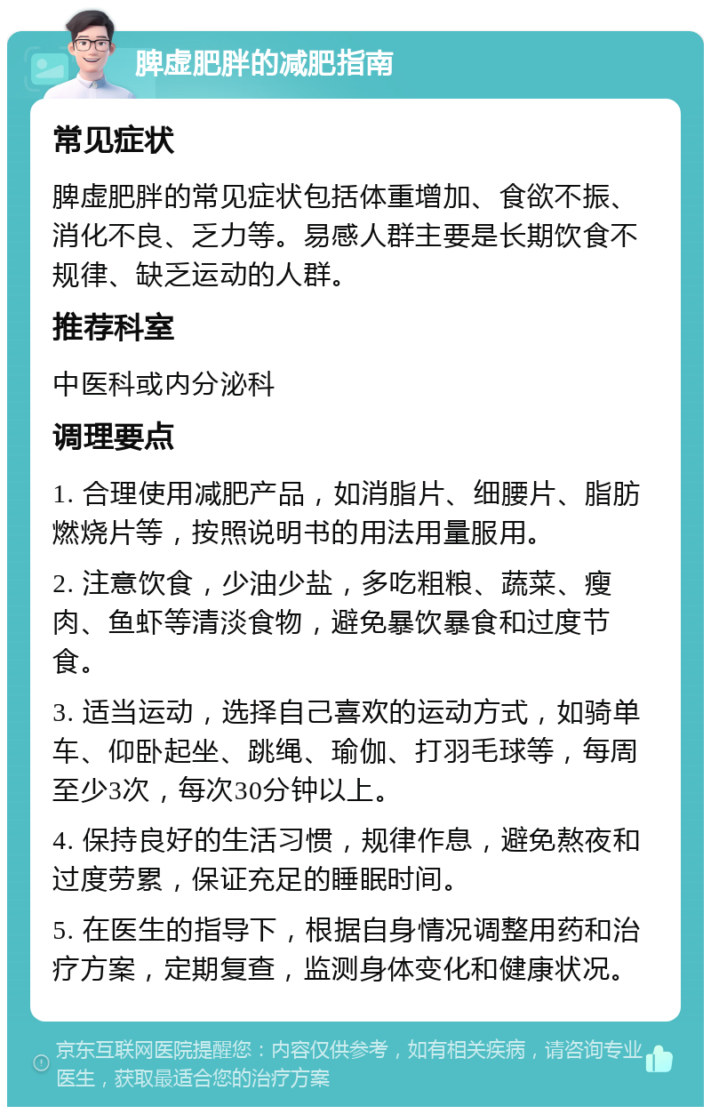 脾虚肥胖的减肥指南 常见症状 脾虚肥胖的常见症状包括体重增加、食欲不振、消化不良、乏力等。易感人群主要是长期饮食不规律、缺乏运动的人群。 推荐科室 中医科或内分泌科 调理要点 1. 合理使用减肥产品，如消脂片、细腰片、脂肪燃烧片等，按照说明书的用法用量服用。 2. 注意饮食，少油少盐，多吃粗粮、蔬菜、瘦肉、鱼虾等清淡食物，避免暴饮暴食和过度节食。 3. 适当运动，选择自己喜欢的运动方式，如骑单车、仰卧起坐、跳绳、瑜伽、打羽毛球等，每周至少3次，每次30分钟以上。 4. 保持良好的生活习惯，规律作息，避免熬夜和过度劳累，保证充足的睡眠时间。 5. 在医生的指导下，根据自身情况调整用药和治疗方案，定期复查，监测身体变化和健康状况。