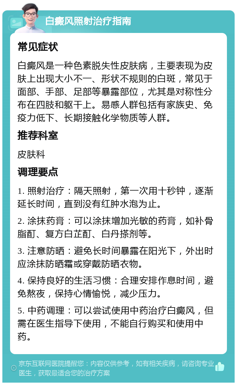 白癜风照射治疗指南 常见症状 白癜风是一种色素脱失性皮肤病，主要表现为皮肤上出现大小不一、形状不规则的白斑，常见于面部、手部、足部等暴露部位，尤其是对称性分布在四肢和躯干上。易感人群包括有家族史、免疫力低下、长期接触化学物质等人群。 推荐科室 皮肤科 调理要点 1. 照射治疗：隔天照射，第一次用十秒钟，逐渐延长时间，直到没有红肿水泡为止。 2. 涂抹药膏：可以涂抹增加光敏的药膏，如补骨脂酊、复方白芷酊、白丹搽剂等。 3. 注意防晒：避免长时间暴露在阳光下，外出时应涂抹防晒霜或穿戴防晒衣物。 4. 保持良好的生活习惯：合理安排作息时间，避免熬夜，保持心情愉悦，减少压力。 5. 中药调理：可以尝试使用中药治疗白癜风，但需在医生指导下使用，不能自行购买和使用中药。