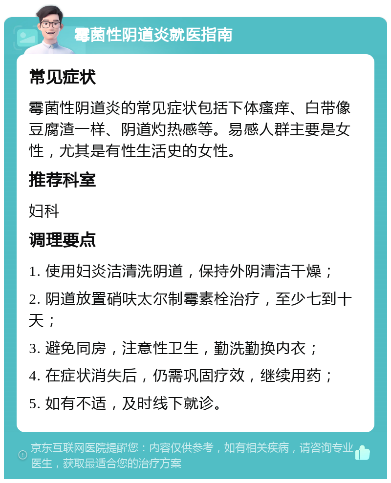 霉菌性阴道炎就医指南 常见症状 霉菌性阴道炎的常见症状包括下体瘙痒、白带像豆腐渣一样、阴道灼热感等。易感人群主要是女性，尤其是有性生活史的女性。 推荐科室 妇科 调理要点 1. 使用妇炎洁清洗阴道，保持外阴清洁干燥； 2. 阴道放置硝呋太尔制霉素栓治疗，至少七到十天； 3. 避免同房，注意性卫生，勤洗勤换内衣； 4. 在症状消失后，仍需巩固疗效，继续用药； 5. 如有不适，及时线下就诊。