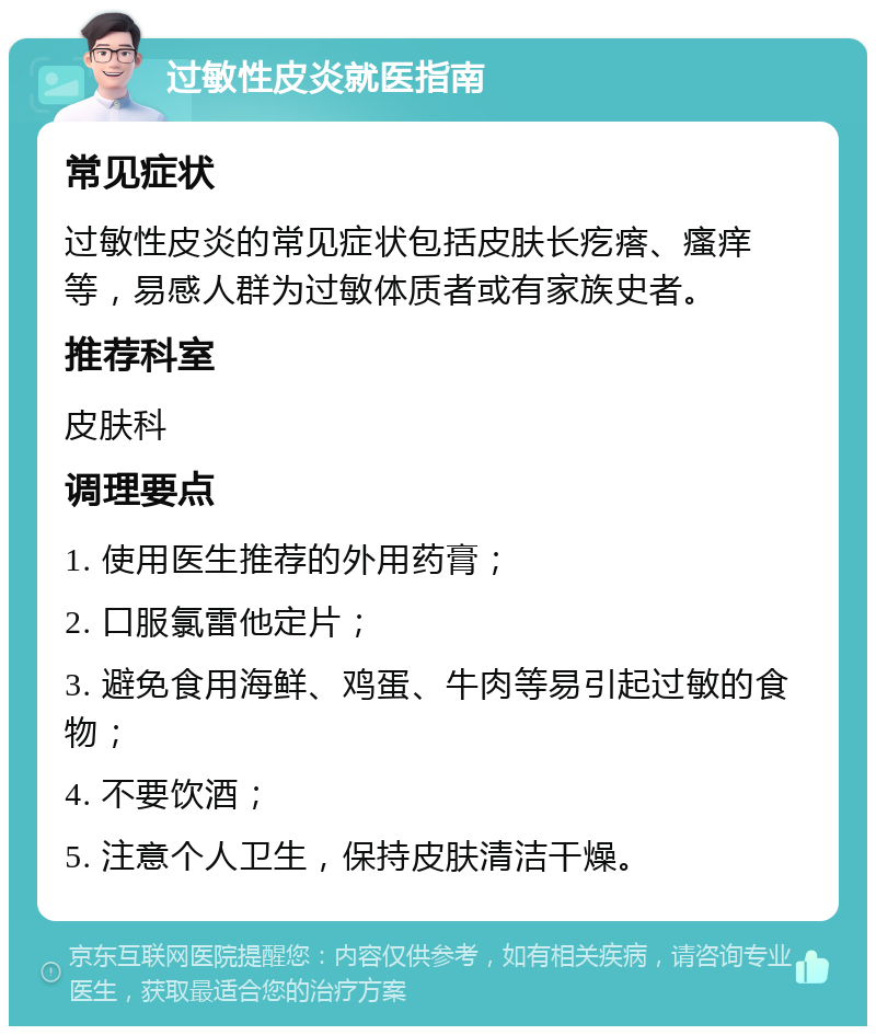 过敏性皮炎就医指南 常见症状 过敏性皮炎的常见症状包括皮肤长疙瘩、瘙痒等，易感人群为过敏体质者或有家族史者。 推荐科室 皮肤科 调理要点 1. 使用医生推荐的外用药膏； 2. 口服氯雷他定片； 3. 避免食用海鲜、鸡蛋、牛肉等易引起过敏的食物； 4. 不要饮酒； 5. 注意个人卫生，保持皮肤清洁干燥。