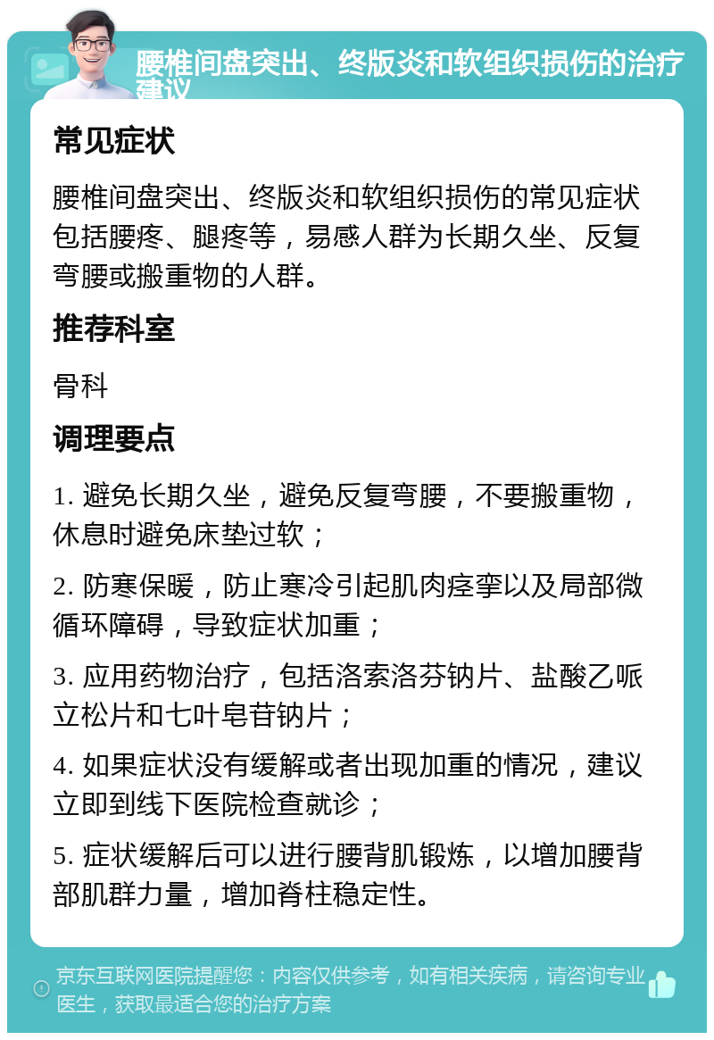 腰椎间盘突出、终版炎和软组织损伤的治疗建议 常见症状 腰椎间盘突出、终版炎和软组织损伤的常见症状包括腰疼、腿疼等，易感人群为长期久坐、反复弯腰或搬重物的人群。 推荐科室 骨科 调理要点 1. 避免长期久坐，避免反复弯腰，不要搬重物，休息时避免床垫过软； 2. 防寒保暖，防止寒冷引起肌肉痉挛以及局部微循环障碍，导致症状加重； 3. 应用药物治疗，包括洛索洛芬钠片、盐酸乙哌立松片和七叶皂苷钠片； 4. 如果症状没有缓解或者出现加重的情况，建议立即到线下医院检查就诊； 5. 症状缓解后可以进行腰背肌锻炼，以增加腰背部肌群力量，增加脊柱稳定性。