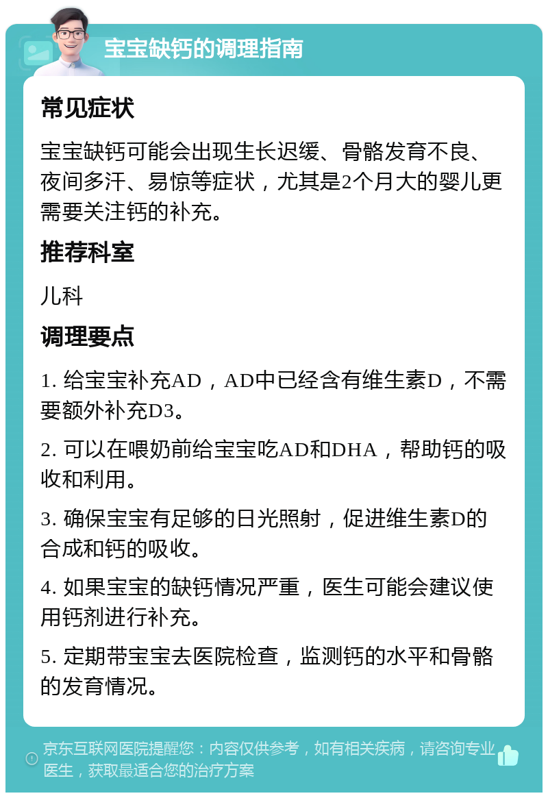 宝宝缺钙的调理指南 常见症状 宝宝缺钙可能会出现生长迟缓、骨骼发育不良、夜间多汗、易惊等症状，尤其是2个月大的婴儿更需要关注钙的补充。 推荐科室 儿科 调理要点 1. 给宝宝补充AD，AD中已经含有维生素D，不需要额外补充D3。 2. 可以在喂奶前给宝宝吃AD和DHA，帮助钙的吸收和利用。 3. 确保宝宝有足够的日光照射，促进维生素D的合成和钙的吸收。 4. 如果宝宝的缺钙情况严重，医生可能会建议使用钙剂进行补充。 5. 定期带宝宝去医院检查，监测钙的水平和骨骼的发育情况。