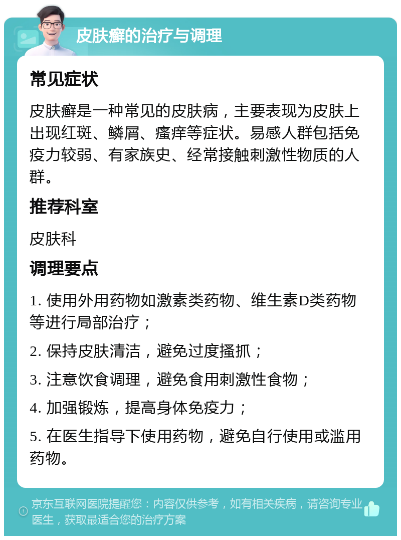 皮肤癣的治疗与调理 常见症状 皮肤癣是一种常见的皮肤病，主要表现为皮肤上出现红斑、鳞屑、瘙痒等症状。易感人群包括免疫力较弱、有家族史、经常接触刺激性物质的人群。 推荐科室 皮肤科 调理要点 1. 使用外用药物如激素类药物、维生素D类药物等进行局部治疗； 2. 保持皮肤清洁，避免过度搔抓； 3. 注意饮食调理，避免食用刺激性食物； 4. 加强锻炼，提高身体免疫力； 5. 在医生指导下使用药物，避免自行使用或滥用药物。