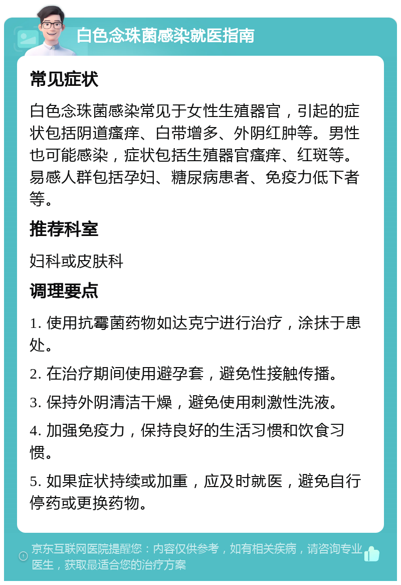 白色念珠菌感染就医指南 常见症状 白色念珠菌感染常见于女性生殖器官，引起的症状包括阴道瘙痒、白带增多、外阴红肿等。男性也可能感染，症状包括生殖器官瘙痒、红斑等。易感人群包括孕妇、糖尿病患者、免疫力低下者等。 推荐科室 妇科或皮肤科 调理要点 1. 使用抗霉菌药物如达克宁进行治疗，涂抹于患处。 2. 在治疗期间使用避孕套，避免性接触传播。 3. 保持外阴清洁干燥，避免使用刺激性洗液。 4. 加强免疫力，保持良好的生活习惯和饮食习惯。 5. 如果症状持续或加重，应及时就医，避免自行停药或更换药物。