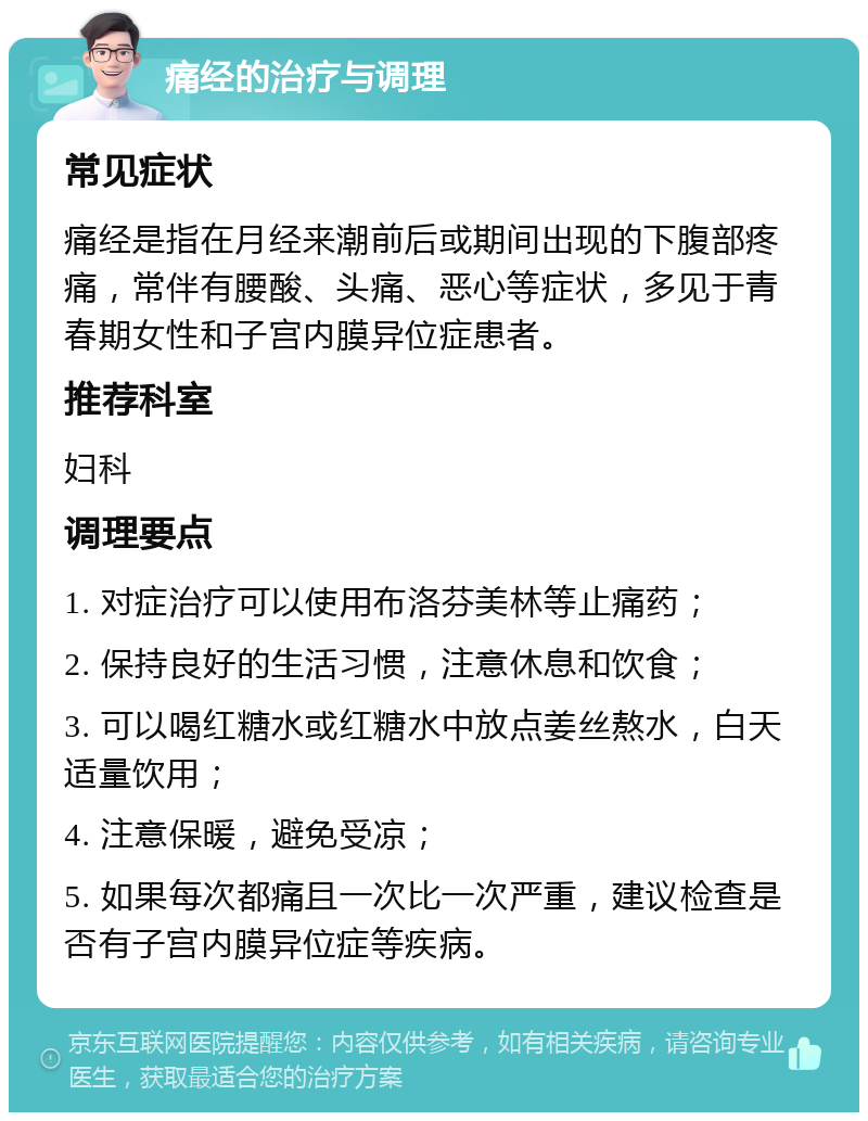 痛经的治疗与调理 常见症状 痛经是指在月经来潮前后或期间出现的下腹部疼痛，常伴有腰酸、头痛、恶心等症状，多见于青春期女性和子宫内膜异位症患者。 推荐科室 妇科 调理要点 1. 对症治疗可以使用布洛芬美林等止痛药； 2. 保持良好的生活习惯，注意休息和饮食； 3. 可以喝红糖水或红糖水中放点姜丝熬水，白天适量饮用； 4. 注意保暖，避免受凉； 5. 如果每次都痛且一次比一次严重，建议检查是否有子宫内膜异位症等疾病。