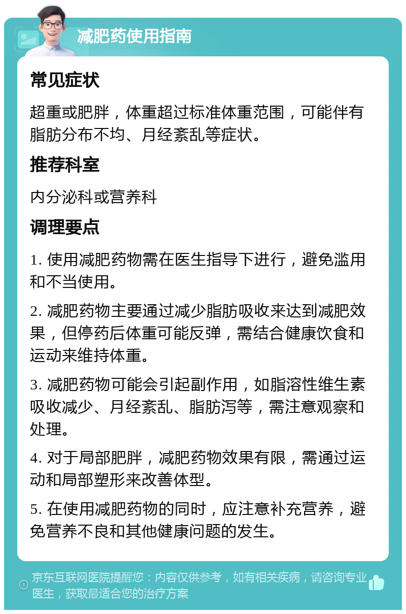 减肥药使用指南 常见症状 超重或肥胖，体重超过标准体重范围，可能伴有脂肪分布不均、月经紊乱等症状。 推荐科室 内分泌科或营养科 调理要点 1. 使用减肥药物需在医生指导下进行，避免滥用和不当使用。 2. 减肥药物主要通过减少脂肪吸收来达到减肥效果，但停药后体重可能反弹，需结合健康饮食和运动来维持体重。 3. 减肥药物可能会引起副作用，如脂溶性维生素吸收减少、月经紊乱、脂肪泻等，需注意观察和处理。 4. 对于局部肥胖，减肥药物效果有限，需通过运动和局部塑形来改善体型。 5. 在使用减肥药物的同时，应注意补充营养，避免营养不良和其他健康问题的发生。