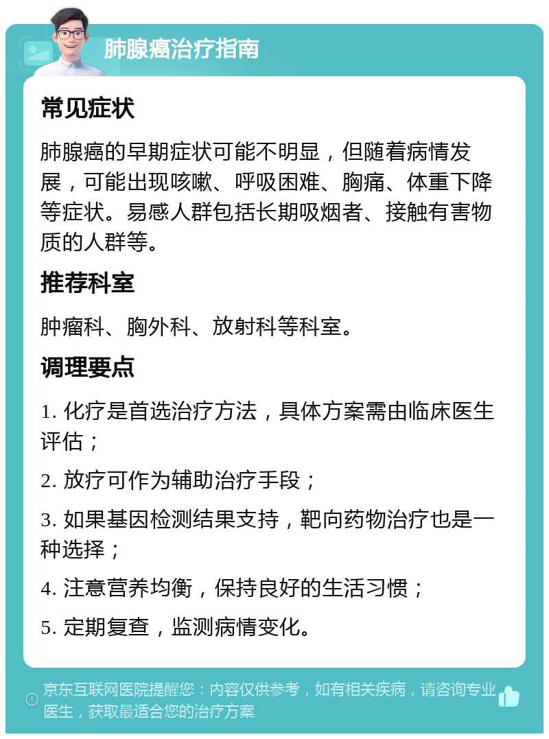 肺腺癌治疗指南 常见症状 肺腺癌的早期症状可能不明显，但随着病情发展，可能出现咳嗽、呼吸困难、胸痛、体重下降等症状。易感人群包括长期吸烟者、接触有害物质的人群等。 推荐科室 肿瘤科、胸外科、放射科等科室。 调理要点 1. 化疗是首选治疗方法，具体方案需由临床医生评估； 2. 放疗可作为辅助治疗手段； 3. 如果基因检测结果支持，靶向药物治疗也是一种选择； 4. 注意营养均衡，保持良好的生活习惯； 5. 定期复查，监测病情变化。