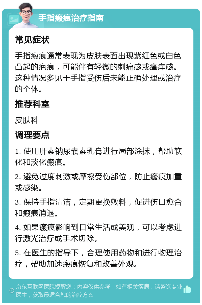 手指瘢痕治疗指南 常见症状 手指瘢痕通常表现为皮肤表面出现紫红色或白色凸起的疤痕，可能伴有轻微的刺痛感或瘙痒感。这种情况多见于手指受伤后未能正确处理或治疗的个体。 推荐科室 皮肤科 调理要点 1. 使用肝素钠尿囊素乳膏进行局部涂抹，帮助软化和淡化瘢痕。 2. 避免过度刺激或摩擦受伤部位，防止瘢痕加重或感染。 3. 保持手指清洁，定期更换敷料，促进伤口愈合和瘢痕消退。 4. 如果瘢痕影响到日常生活或美观，可以考虑进行激光治疗或手术切除。 5. 在医生的指导下，合理使用药物和进行物理治疗，帮助加速瘢痕恢复和改善外观。