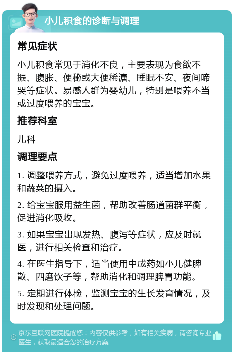 小儿积食的诊断与调理 常见症状 小儿积食常见于消化不良，主要表现为食欲不振、腹胀、便秘或大便稀溏、睡眠不安、夜间啼哭等症状。易感人群为婴幼儿，特别是喂养不当或过度喂养的宝宝。 推荐科室 儿科 调理要点 1. 调整喂养方式，避免过度喂养，适当增加水果和蔬菜的摄入。 2. 给宝宝服用益生菌，帮助改善肠道菌群平衡，促进消化吸收。 3. 如果宝宝出现发热、腹泻等症状，应及时就医，进行相关检查和治疗。 4. 在医生指导下，适当使用中成药如小儿健脾散、四磨饮子等，帮助消化和调理脾胃功能。 5. 定期进行体检，监测宝宝的生长发育情况，及时发现和处理问题。