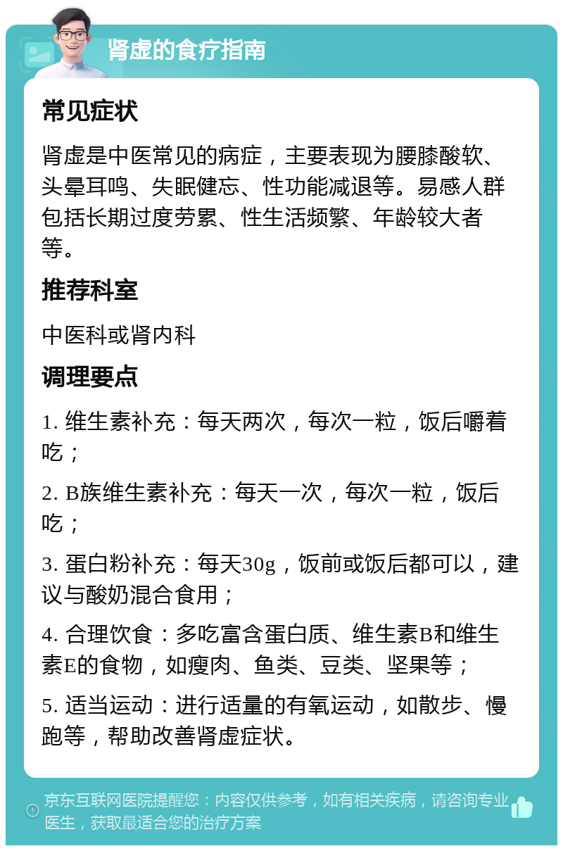 肾虚的食疗指南 常见症状 肾虚是中医常见的病症，主要表现为腰膝酸软、头晕耳鸣、失眠健忘、性功能减退等。易感人群包括长期过度劳累、性生活频繁、年龄较大者等。 推荐科室 中医科或肾内科 调理要点 1. 维生素补充：每天两次，每次一粒，饭后嚼着吃； 2. B族维生素补充：每天一次，每次一粒，饭后吃； 3. 蛋白粉补充：每天30g，饭前或饭后都可以，建议与酸奶混合食用； 4. 合理饮食：多吃富含蛋白质、维生素B和维生素E的食物，如瘦肉、鱼类、豆类、坚果等； 5. 适当运动：进行适量的有氧运动，如散步、慢跑等，帮助改善肾虚症状。