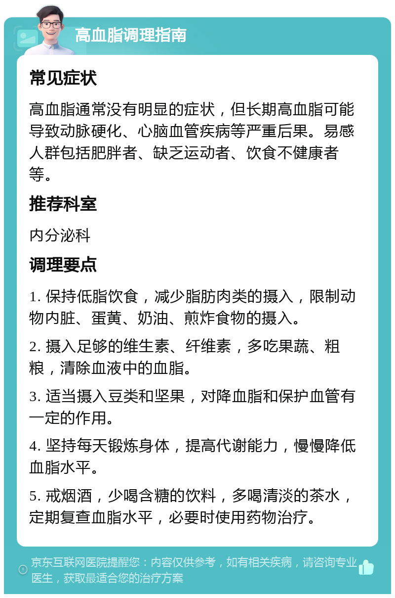 高血脂调理指南 常见症状 高血脂通常没有明显的症状，但长期高血脂可能导致动脉硬化、心脑血管疾病等严重后果。易感人群包括肥胖者、缺乏运动者、饮食不健康者等。 推荐科室 内分泌科 调理要点 1. 保持低脂饮食，减少脂肪肉类的摄入，限制动物内脏、蛋黄、奶油、煎炸食物的摄入。 2. 摄入足够的维生素、纤维素，多吃果蔬、粗粮，清除血液中的血脂。 3. 适当摄入豆类和坚果，对降血脂和保护血管有一定的作用。 4. 坚持每天锻炼身体，提高代谢能力，慢慢降低血脂水平。 5. 戒烟酒，少喝含糖的饮料，多喝清淡的茶水，定期复查血脂水平，必要时使用药物治疗。