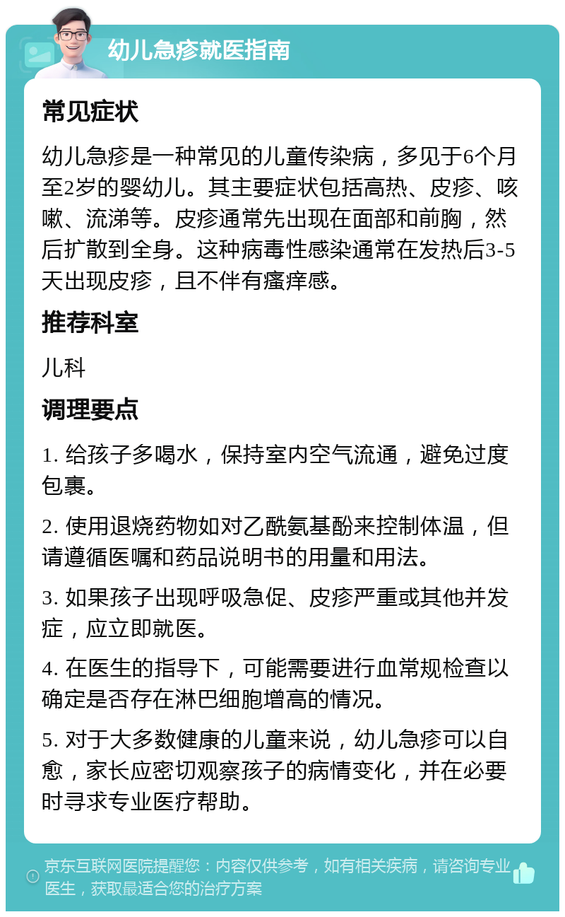 幼儿急疹就医指南 常见症状 幼儿急疹是一种常见的儿童传染病，多见于6个月至2岁的婴幼儿。其主要症状包括高热、皮疹、咳嗽、流涕等。皮疹通常先出现在面部和前胸，然后扩散到全身。这种病毒性感染通常在发热后3-5天出现皮疹，且不伴有瘙痒感。 推荐科室 儿科 调理要点 1. 给孩子多喝水，保持室内空气流通，避免过度包裹。 2. 使用退烧药物如对乙酰氨基酚来控制体温，但请遵循医嘱和药品说明书的用量和用法。 3. 如果孩子出现呼吸急促、皮疹严重或其他并发症，应立即就医。 4. 在医生的指导下，可能需要进行血常规检查以确定是否存在淋巴细胞增高的情况。 5. 对于大多数健康的儿童来说，幼儿急疹可以自愈，家长应密切观察孩子的病情变化，并在必要时寻求专业医疗帮助。