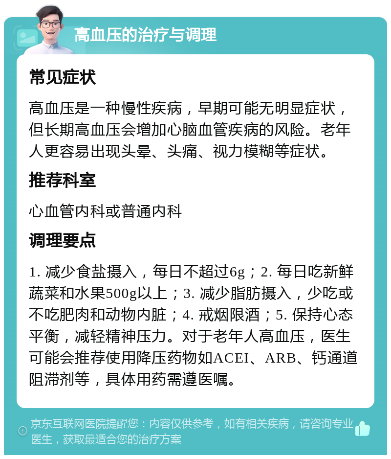 高血压的治疗与调理 常见症状 高血压是一种慢性疾病，早期可能无明显症状，但长期高血压会增加心脑血管疾病的风险。老年人更容易出现头晕、头痛、视力模糊等症状。 推荐科室 心血管内科或普通内科 调理要点 1. 减少食盐摄入，每日不超过6g；2. 每日吃新鲜蔬菜和水果500g以上；3. 减少脂肪摄入，少吃或不吃肥肉和动物内脏；4. 戒烟限酒；5. 保持心态平衡，减轻精神压力。对于老年人高血压，医生可能会推荐使用降压药物如ACEI、ARB、钙通道阻滞剂等，具体用药需遵医嘱。