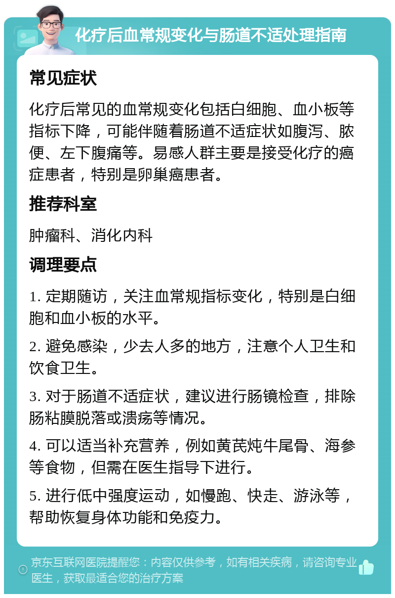 化疗后血常规变化与肠道不适处理指南 常见症状 化疗后常见的血常规变化包括白细胞、血小板等指标下降，可能伴随着肠道不适症状如腹泻、脓便、左下腹痛等。易感人群主要是接受化疗的癌症患者，特别是卵巢癌患者。 推荐科室 肿瘤科、消化内科 调理要点 1. 定期随访，关注血常规指标变化，特别是白细胞和血小板的水平。 2. 避免感染，少去人多的地方，注意个人卫生和饮食卫生。 3. 对于肠道不适症状，建议进行肠镜检查，排除肠粘膜脱落或溃疡等情况。 4. 可以适当补充营养，例如黄芪炖牛尾骨、海参等食物，但需在医生指导下进行。 5. 进行低中强度运动，如慢跑、快走、游泳等，帮助恢复身体功能和免疫力。