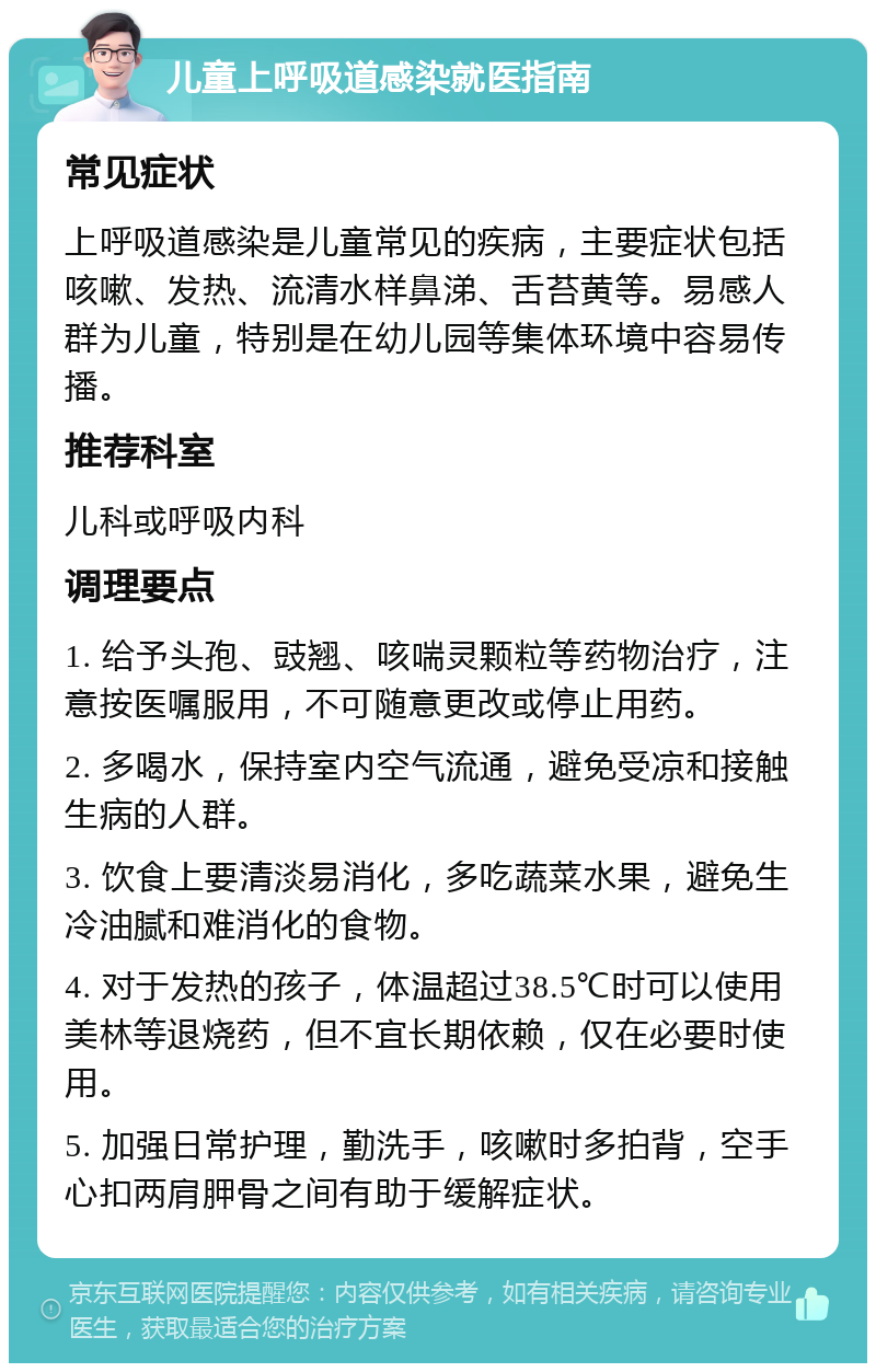 儿童上呼吸道感染就医指南 常见症状 上呼吸道感染是儿童常见的疾病，主要症状包括咳嗽、发热、流清水样鼻涕、舌苔黄等。易感人群为儿童，特别是在幼儿园等集体环境中容易传播。 推荐科室 儿科或呼吸内科 调理要点 1. 给予头孢、豉翘、咳喘灵颗粒等药物治疗，注意按医嘱服用，不可随意更改或停止用药。 2. 多喝水，保持室内空气流通，避免受凉和接触生病的人群。 3. 饮食上要清淡易消化，多吃蔬菜水果，避免生冷油腻和难消化的食物。 4. 对于发热的孩子，体温超过38.5℃时可以使用美林等退烧药，但不宜长期依赖，仅在必要时使用。 5. 加强日常护理，勤洗手，咳嗽时多拍背，空手心扣两肩胛骨之间有助于缓解症状。