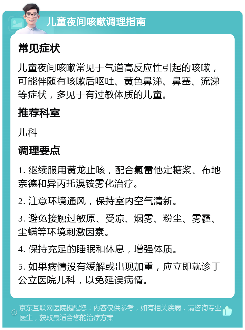 儿童夜间咳嗽调理指南 常见症状 儿童夜间咳嗽常见于气道高反应性引起的咳嗽，可能伴随有咳嗽后呕吐、黄色鼻涕、鼻塞、流涕等症状，多见于有过敏体质的儿童。 推荐科室 儿科 调理要点 1. 继续服用黄龙止咳，配合氯雷他定糖浆、布地奈德和异丙托溴铵雾化治疗。 2. 注意环境通风，保持室内空气清新。 3. 避免接触过敏原、受凉、烟雾、粉尘、雾霾、尘螨等环境刺激因素。 4. 保持充足的睡眠和休息，增强体质。 5. 如果病情没有缓解或出现加重，应立即就诊于公立医院儿科，以免延误病情。