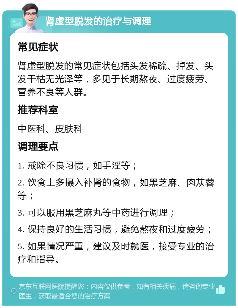 肾虚型脱发的治疗与调理 常见症状 肾虚型脱发的常见症状包括头发稀疏、掉发、头发干枯无光泽等，多见于长期熬夜、过度疲劳、营养不良等人群。 推荐科室 中医科、皮肤科 调理要点 1. 戒除不良习惯，如手淫等； 2. 饮食上多摄入补肾的食物，如黑芝麻、肉苁蓉等； 3. 可以服用黑芝麻丸等中药进行调理； 4. 保持良好的生活习惯，避免熬夜和过度疲劳； 5. 如果情况严重，建议及时就医，接受专业的治疗和指导。