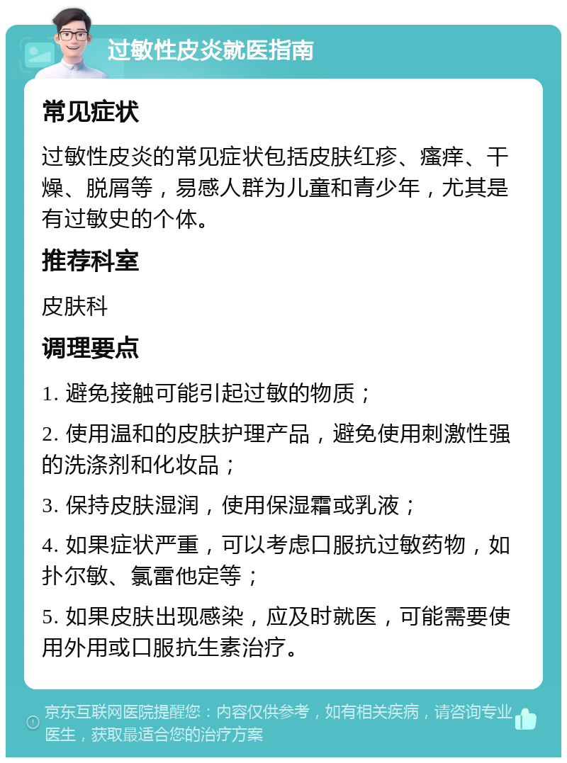 过敏性皮炎就医指南 常见症状 过敏性皮炎的常见症状包括皮肤红疹、瘙痒、干燥、脱屑等，易感人群为儿童和青少年，尤其是有过敏史的个体。 推荐科室 皮肤科 调理要点 1. 避免接触可能引起过敏的物质； 2. 使用温和的皮肤护理产品，避免使用刺激性强的洗涤剂和化妆品； 3. 保持皮肤湿润，使用保湿霜或乳液； 4. 如果症状严重，可以考虑口服抗过敏药物，如扑尔敏、氯雷他定等； 5. 如果皮肤出现感染，应及时就医，可能需要使用外用或口服抗生素治疗。