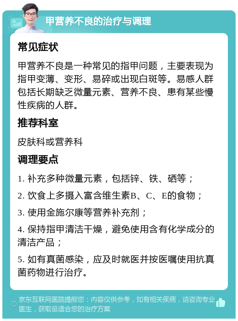 甲营养不良的治疗与调理 常见症状 甲营养不良是一种常见的指甲问题，主要表现为指甲变薄、变形、易碎或出现白斑等。易感人群包括长期缺乏微量元素、营养不良、患有某些慢性疾病的人群。 推荐科室 皮肤科或营养科 调理要点 1. 补充多种微量元素，包括锌、铁、硒等； 2. 饮食上多摄入富含维生素B、C、E的食物； 3. 使用金施尔康等营养补充剂； 4. 保持指甲清洁干燥，避免使用含有化学成分的清洁产品； 5. 如有真菌感染，应及时就医并按医嘱使用抗真菌药物进行治疗。