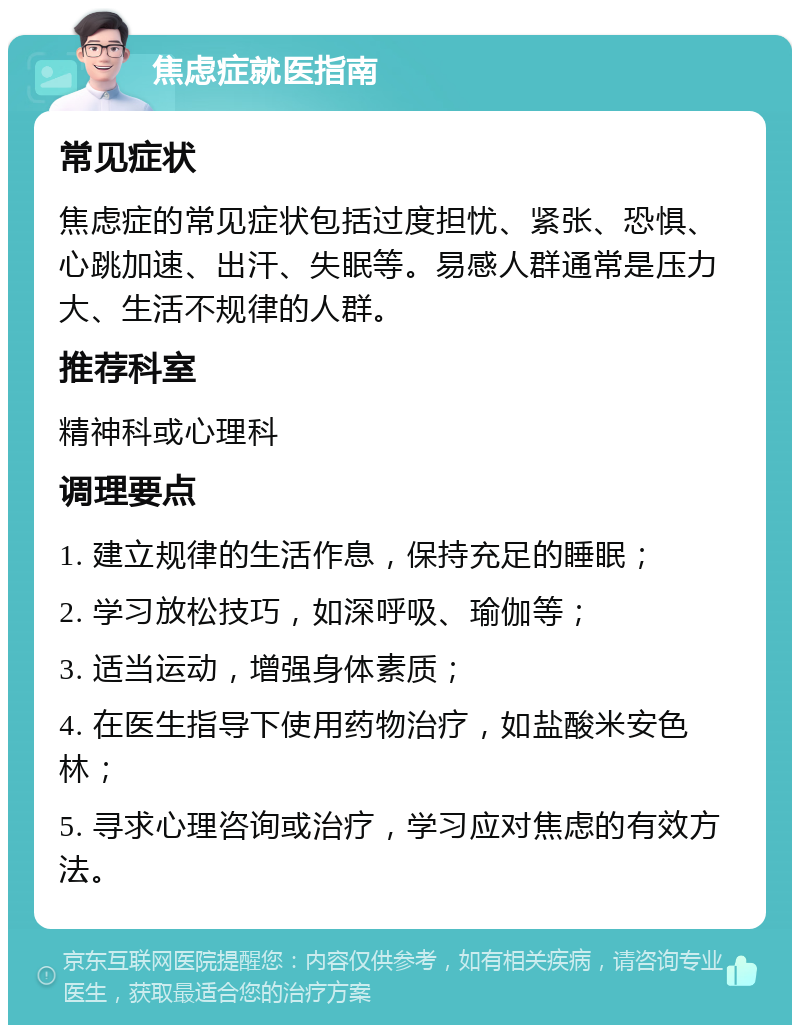 焦虑症就医指南 常见症状 焦虑症的常见症状包括过度担忧、紧张、恐惧、心跳加速、出汗、失眠等。易感人群通常是压力大、生活不规律的人群。 推荐科室 精神科或心理科 调理要点 1. 建立规律的生活作息，保持充足的睡眠； 2. 学习放松技巧，如深呼吸、瑜伽等； 3. 适当运动，增强身体素质； 4. 在医生指导下使用药物治疗，如盐酸米安色林； 5. 寻求心理咨询或治疗，学习应对焦虑的有效方法。