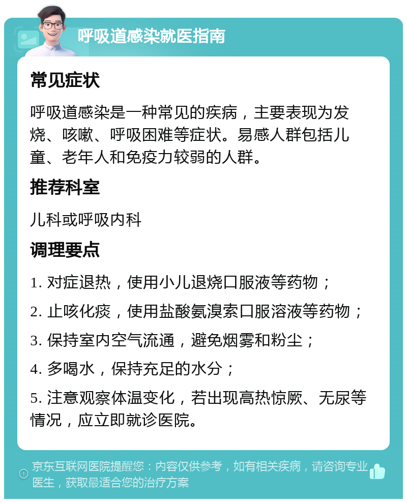 呼吸道感染就医指南 常见症状 呼吸道感染是一种常见的疾病，主要表现为发烧、咳嗽、呼吸困难等症状。易感人群包括儿童、老年人和免疫力较弱的人群。 推荐科室 儿科或呼吸内科 调理要点 1. 对症退热，使用小儿退烧口服液等药物； 2. 止咳化痰，使用盐酸氨溴索口服溶液等药物； 3. 保持室内空气流通，避免烟雾和粉尘； 4. 多喝水，保持充足的水分； 5. 注意观察体温变化，若出现高热惊厥、无尿等情况，应立即就诊医院。