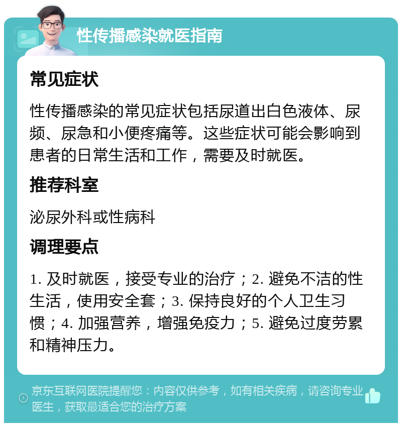 性传播感染就医指南 常见症状 性传播感染的常见症状包括尿道出白色液体、尿频、尿急和小便疼痛等。这些症状可能会影响到患者的日常生活和工作，需要及时就医。 推荐科室 泌尿外科或性病科 调理要点 1. 及时就医，接受专业的治疗；2. 避免不洁的性生活，使用安全套；3. 保持良好的个人卫生习惯；4. 加强营养，增强免疫力；5. 避免过度劳累和精神压力。