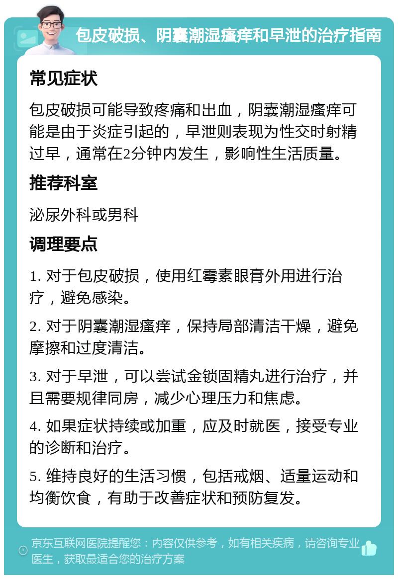 包皮破损、阴囊潮湿瘙痒和早泄的治疗指南 常见症状 包皮破损可能导致疼痛和出血，阴囊潮湿瘙痒可能是由于炎症引起的，早泄则表现为性交时射精过早，通常在2分钟内发生，影响性生活质量。 推荐科室 泌尿外科或男科 调理要点 1. 对于包皮破损，使用红霉素眼膏外用进行治疗，避免感染。 2. 对于阴囊潮湿瘙痒，保持局部清洁干燥，避免摩擦和过度清洁。 3. 对于早泄，可以尝试金锁固精丸进行治疗，并且需要规律同房，减少心理压力和焦虑。 4. 如果症状持续或加重，应及时就医，接受专业的诊断和治疗。 5. 维持良好的生活习惯，包括戒烟、适量运动和均衡饮食，有助于改善症状和预防复发。