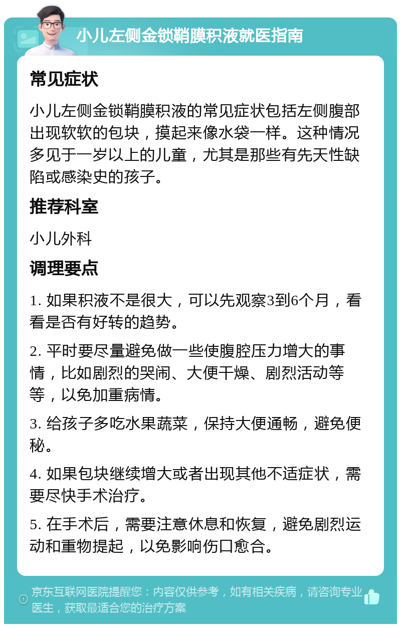 小儿左侧金锁鞘膜积液就医指南 常见症状 小儿左侧金锁鞘膜积液的常见症状包括左侧腹部出现软软的包块，摸起来像水袋一样。这种情况多见于一岁以上的儿童，尤其是那些有先天性缺陷或感染史的孩子。 推荐科室 小儿外科 调理要点 1. 如果积液不是很大，可以先观察3到6个月，看看是否有好转的趋势。 2. 平时要尽量避免做一些使腹腔压力增大的事情，比如剧烈的哭闹、大便干燥、剧烈活动等等，以免加重病情。 3. 给孩子多吃水果蔬菜，保持大便通畅，避免便秘。 4. 如果包块继续增大或者出现其他不适症状，需要尽快手术治疗。 5. 在手术后，需要注意休息和恢复，避免剧烈运动和重物提起，以免影响伤口愈合。