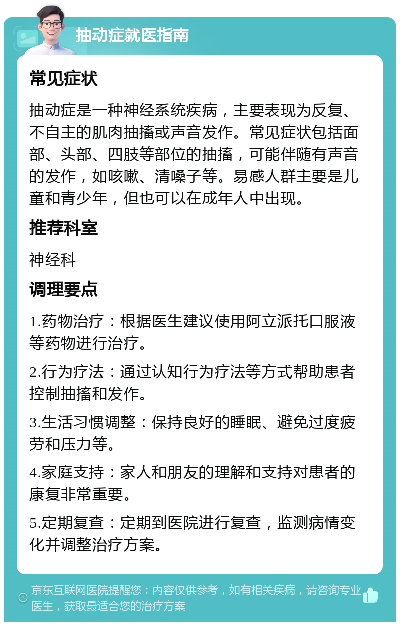 抽动症就医指南 常见症状 抽动症是一种神经系统疾病，主要表现为反复、不自主的肌肉抽搐或声音发作。常见症状包括面部、头部、四肢等部位的抽搐，可能伴随有声音的发作，如咳嗽、清嗓子等。易感人群主要是儿童和青少年，但也可以在成年人中出现。 推荐科室 神经科 调理要点 1.药物治疗：根据医生建议使用阿立派托口服液等药物进行治疗。 2.行为疗法：通过认知行为疗法等方式帮助患者控制抽搐和发作。 3.生活习惯调整：保持良好的睡眠、避免过度疲劳和压力等。 4.家庭支持：家人和朋友的理解和支持对患者的康复非常重要。 5.定期复查：定期到医院进行复查，监测病情变化并调整治疗方案。