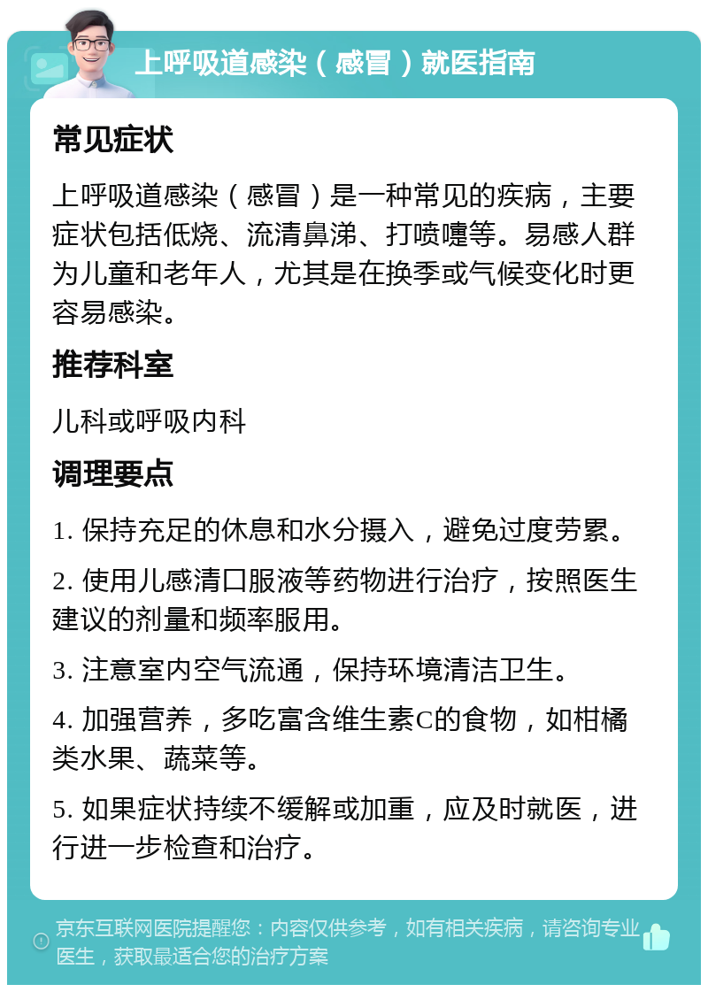 上呼吸道感染（感冒）就医指南 常见症状 上呼吸道感染（感冒）是一种常见的疾病，主要症状包括低烧、流清鼻涕、打喷嚏等。易感人群为儿童和老年人，尤其是在换季或气候变化时更容易感染。 推荐科室 儿科或呼吸内科 调理要点 1. 保持充足的休息和水分摄入，避免过度劳累。 2. 使用儿感清口服液等药物进行治疗，按照医生建议的剂量和频率服用。 3. 注意室内空气流通，保持环境清洁卫生。 4. 加强营养，多吃富含维生素C的食物，如柑橘类水果、蔬菜等。 5. 如果症状持续不缓解或加重，应及时就医，进行进一步检查和治疗。