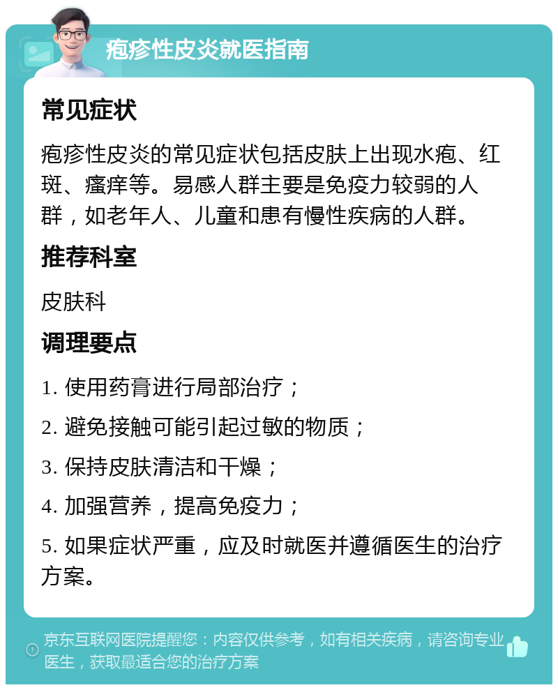 疱疹性皮炎就医指南 常见症状 疱疹性皮炎的常见症状包括皮肤上出现水疱、红斑、瘙痒等。易感人群主要是免疫力较弱的人群，如老年人、儿童和患有慢性疾病的人群。 推荐科室 皮肤科 调理要点 1. 使用药膏进行局部治疗； 2. 避免接触可能引起过敏的物质； 3. 保持皮肤清洁和干燥； 4. 加强营养，提高免疫力； 5. 如果症状严重，应及时就医并遵循医生的治疗方案。