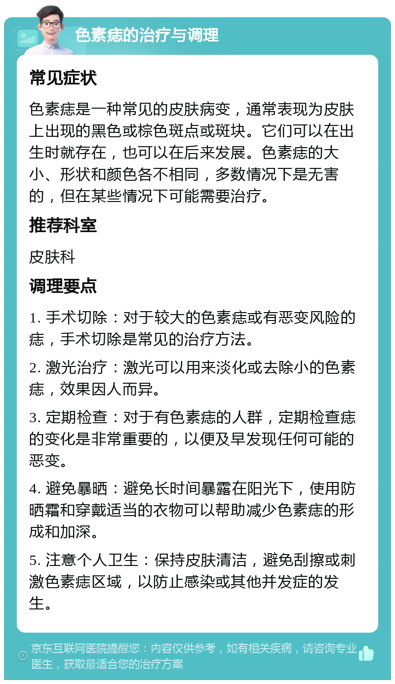 色素痣的治疗与调理 常见症状 色素痣是一种常见的皮肤病变，通常表现为皮肤上出现的黑色或棕色斑点或斑块。它们可以在出生时就存在，也可以在后来发展。色素痣的大小、形状和颜色各不相同，多数情况下是无害的，但在某些情况下可能需要治疗。 推荐科室 皮肤科 调理要点 1. 手术切除：对于较大的色素痣或有恶变风险的痣，手术切除是常见的治疗方法。 2. 激光治疗：激光可以用来淡化或去除小的色素痣，效果因人而异。 3. 定期检查：对于有色素痣的人群，定期检查痣的变化是非常重要的，以便及早发现任何可能的恶变。 4. 避免暴晒：避免长时间暴露在阳光下，使用防晒霜和穿戴适当的衣物可以帮助减少色素痣的形成和加深。 5. 注意个人卫生：保持皮肤清洁，避免刮擦或刺激色素痣区域，以防止感染或其他并发症的发生。