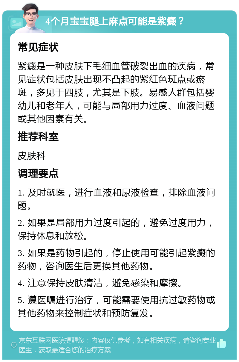 4个月宝宝腿上麻点可能是紫癜？ 常见症状 紫癜是一种皮肤下毛细血管破裂出血的疾病，常见症状包括皮肤出现不凸起的紫红色斑点或瘀斑，多见于四肢，尤其是下肢。易感人群包括婴幼儿和老年人，可能与局部用力过度、血液问题或其他因素有关。 推荐科室 皮肤科 调理要点 1. 及时就医，进行血液和尿液检查，排除血液问题。 2. 如果是局部用力过度引起的，避免过度用力，保持休息和放松。 3. 如果是药物引起的，停止使用可能引起紫癜的药物，咨询医生后更换其他药物。 4. 注意保持皮肤清洁，避免感染和摩擦。 5. 遵医嘱进行治疗，可能需要使用抗过敏药物或其他药物来控制症状和预防复发。