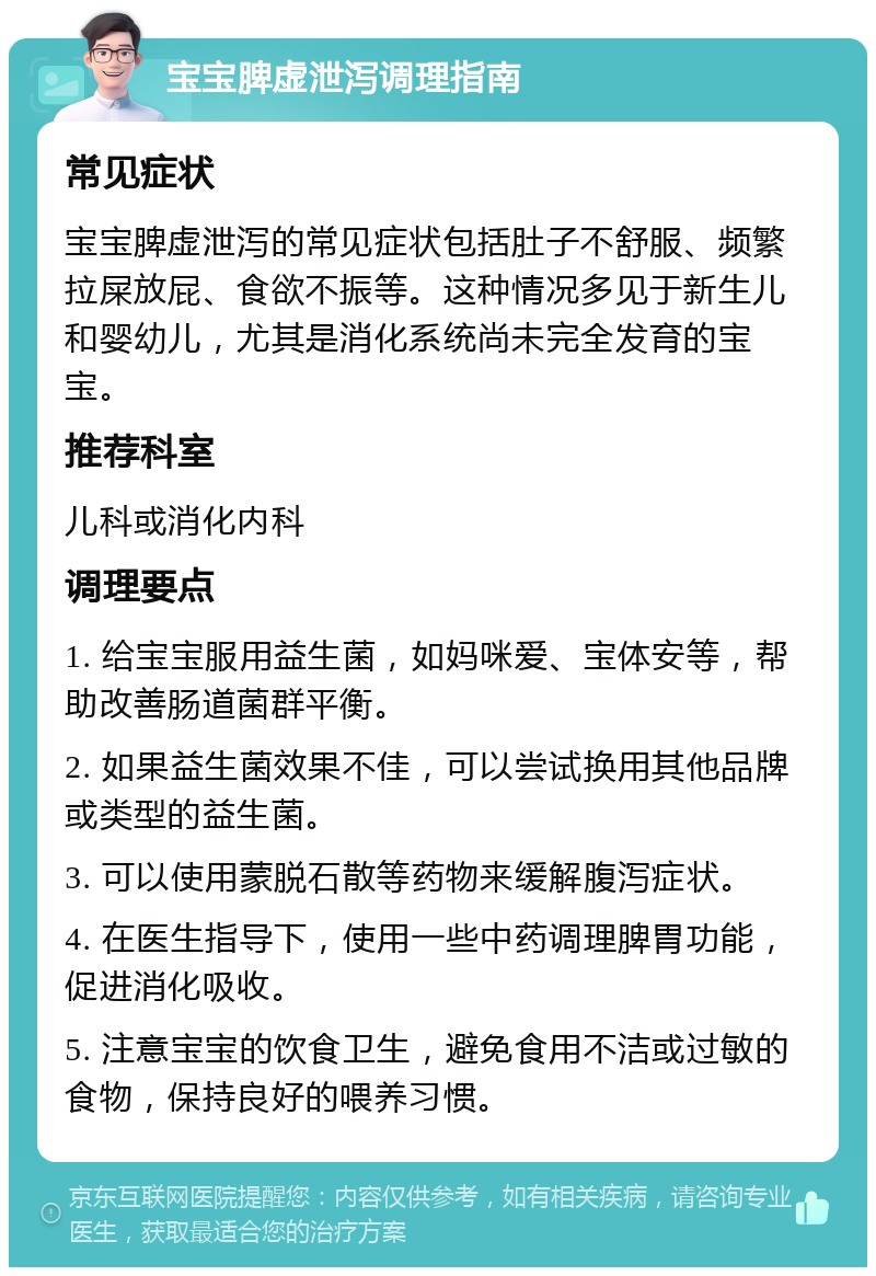 宝宝脾虚泄泻调理指南 常见症状 宝宝脾虚泄泻的常见症状包括肚子不舒服、频繁拉屎放屁、食欲不振等。这种情况多见于新生儿和婴幼儿，尤其是消化系统尚未完全发育的宝宝。 推荐科室 儿科或消化内科 调理要点 1. 给宝宝服用益生菌，如妈咪爱、宝体安等，帮助改善肠道菌群平衡。 2. 如果益生菌效果不佳，可以尝试换用其他品牌或类型的益生菌。 3. 可以使用蒙脱石散等药物来缓解腹泻症状。 4. 在医生指导下，使用一些中药调理脾胃功能，促进消化吸收。 5. 注意宝宝的饮食卫生，避免食用不洁或过敏的食物，保持良好的喂养习惯。