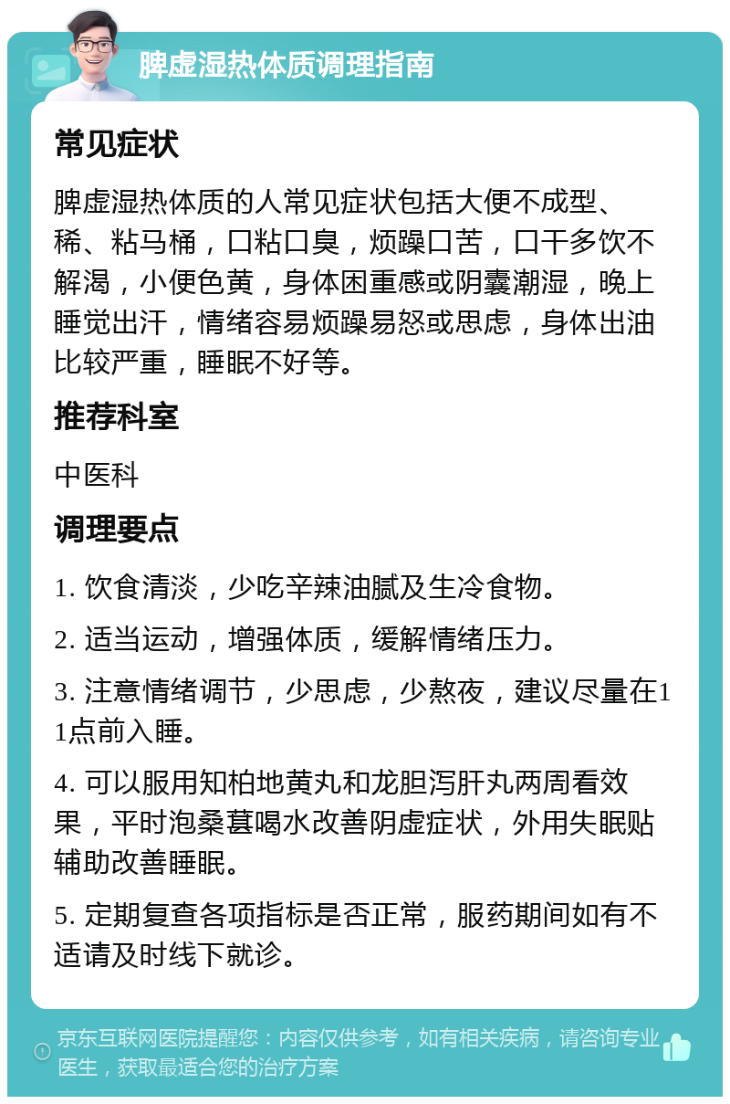 脾虚湿热体质调理指南 常见症状 脾虚湿热体质的人常见症状包括大便不成型、稀、粘马桶，口粘口臭，烦躁口苦，口干多饮不解渴，小便色黄，身体困重感或阴囊潮湿，晚上睡觉出汗，情绪容易烦躁易怒或思虑，身体出油比较严重，睡眠不好等。 推荐科室 中医科 调理要点 1. 饮食清淡，少吃辛辣油腻及生冷食物。 2. 适当运动，增强体质，缓解情绪压力。 3. 注意情绪调节，少思虑，少熬夜，建议尽量在11点前入睡。 4. 可以服用知柏地黄丸和龙胆泻肝丸两周看效果，平时泡桑葚喝水改善阴虚症状，外用失眠贴辅助改善睡眠。 5. 定期复查各项指标是否正常，服药期间如有不适请及时线下就诊。