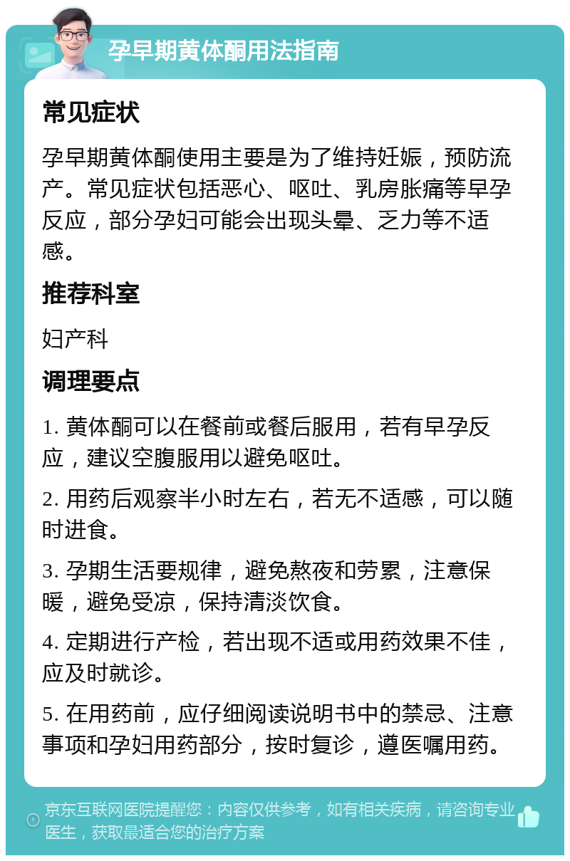 孕早期黄体酮用法指南 常见症状 孕早期黄体酮使用主要是为了维持妊娠，预防流产。常见症状包括恶心、呕吐、乳房胀痛等早孕反应，部分孕妇可能会出现头晕、乏力等不适感。 推荐科室 妇产科 调理要点 1. 黄体酮可以在餐前或餐后服用，若有早孕反应，建议空腹服用以避免呕吐。 2. 用药后观察半小时左右，若无不适感，可以随时进食。 3. 孕期生活要规律，避免熬夜和劳累，注意保暖，避免受凉，保持清淡饮食。 4. 定期进行产检，若出现不适或用药效果不佳，应及时就诊。 5. 在用药前，应仔细阅读说明书中的禁忌、注意事项和孕妇用药部分，按时复诊，遵医嘱用药。