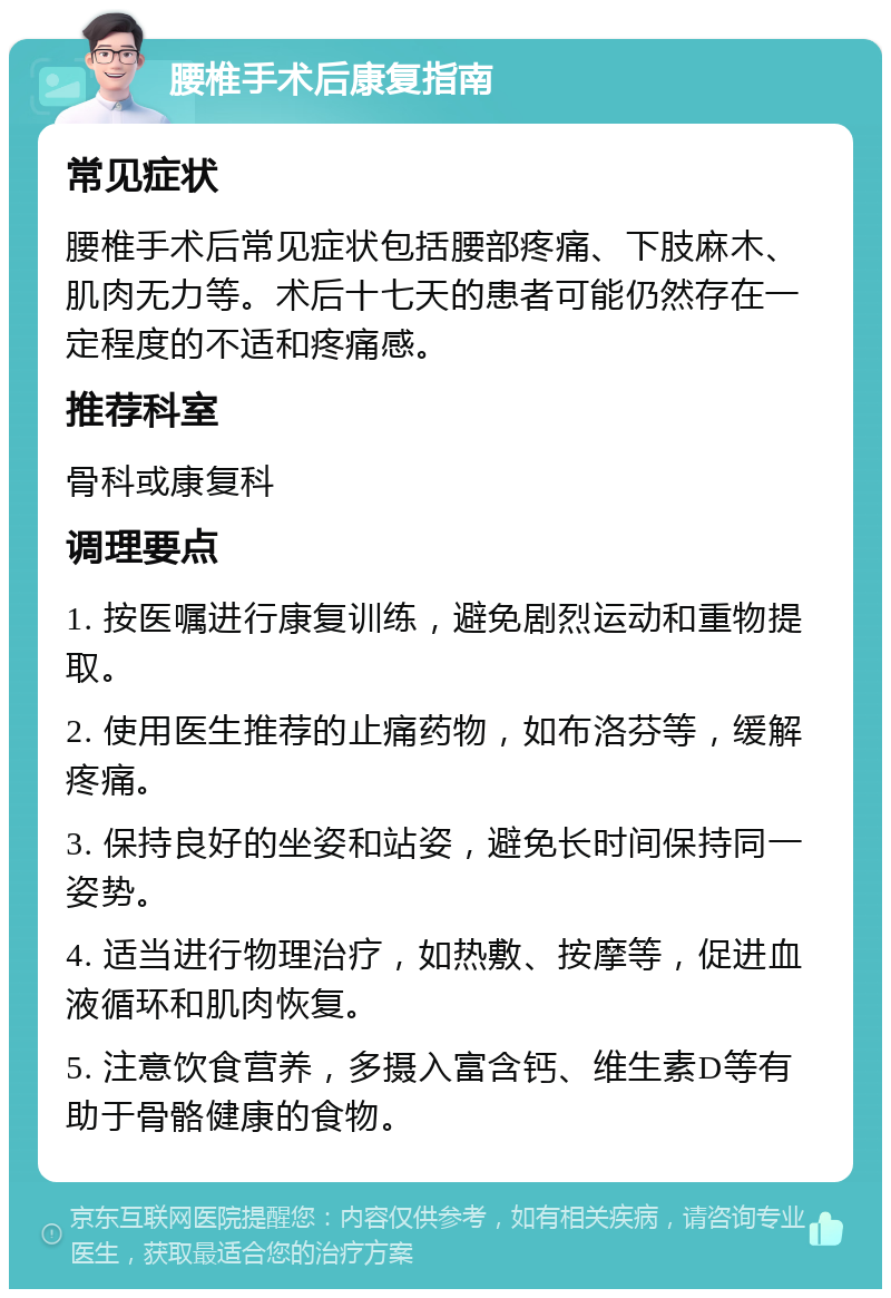 腰椎手术后康复指南 常见症状 腰椎手术后常见症状包括腰部疼痛、下肢麻木、肌肉无力等。术后十七天的患者可能仍然存在一定程度的不适和疼痛感。 推荐科室 骨科或康复科 调理要点 1. 按医嘱进行康复训练，避免剧烈运动和重物提取。 2. 使用医生推荐的止痛药物，如布洛芬等，缓解疼痛。 3. 保持良好的坐姿和站姿，避免长时间保持同一姿势。 4. 适当进行物理治疗，如热敷、按摩等，促进血液循环和肌肉恢复。 5. 注意饮食营养，多摄入富含钙、维生素D等有助于骨骼健康的食物。