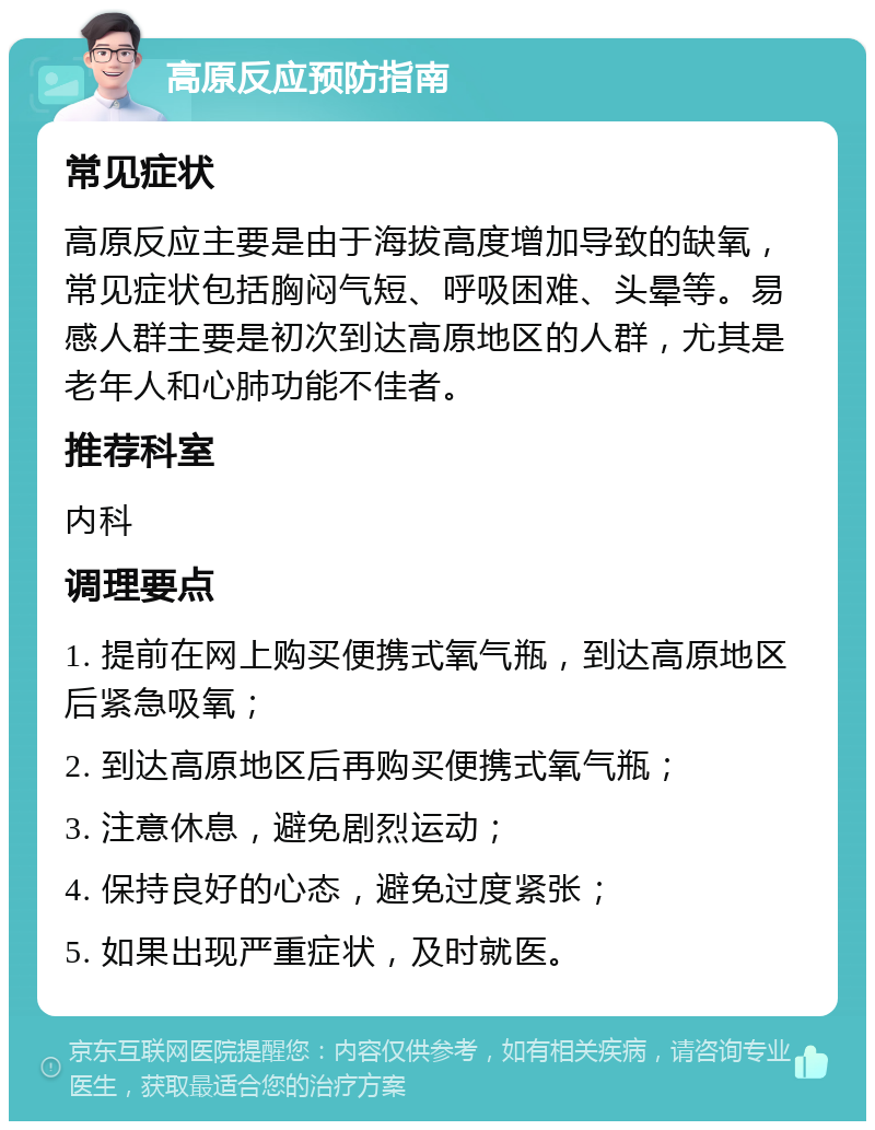 高原反应预防指南 常见症状 高原反应主要是由于海拔高度增加导致的缺氧，常见症状包括胸闷气短、呼吸困难、头晕等。易感人群主要是初次到达高原地区的人群，尤其是老年人和心肺功能不佳者。 推荐科室 内科 调理要点 1. 提前在网上购买便携式氧气瓶，到达高原地区后紧急吸氧； 2. 到达高原地区后再购买便携式氧气瓶； 3. 注意休息，避免剧烈运动； 4. 保持良好的心态，避免过度紧张； 5. 如果出现严重症状，及时就医。