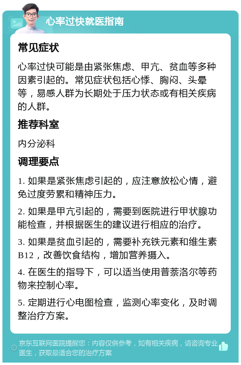 心率过快就医指南 常见症状 心率过快可能是由紧张焦虑、甲亢、贫血等多种因素引起的。常见症状包括心悸、胸闷、头晕等，易感人群为长期处于压力状态或有相关疾病的人群。 推荐科室 内分泌科 调理要点 1. 如果是紧张焦虑引起的，应注意放松心情，避免过度劳累和精神压力。 2. 如果是甲亢引起的，需要到医院进行甲状腺功能检查，并根据医生的建议进行相应的治疗。 3. 如果是贫血引起的，需要补充铁元素和维生素B12，改善饮食结构，增加营养摄入。 4. 在医生的指导下，可以适当使用普萘洛尔等药物来控制心率。 5. 定期进行心电图检查，监测心率变化，及时调整治疗方案。