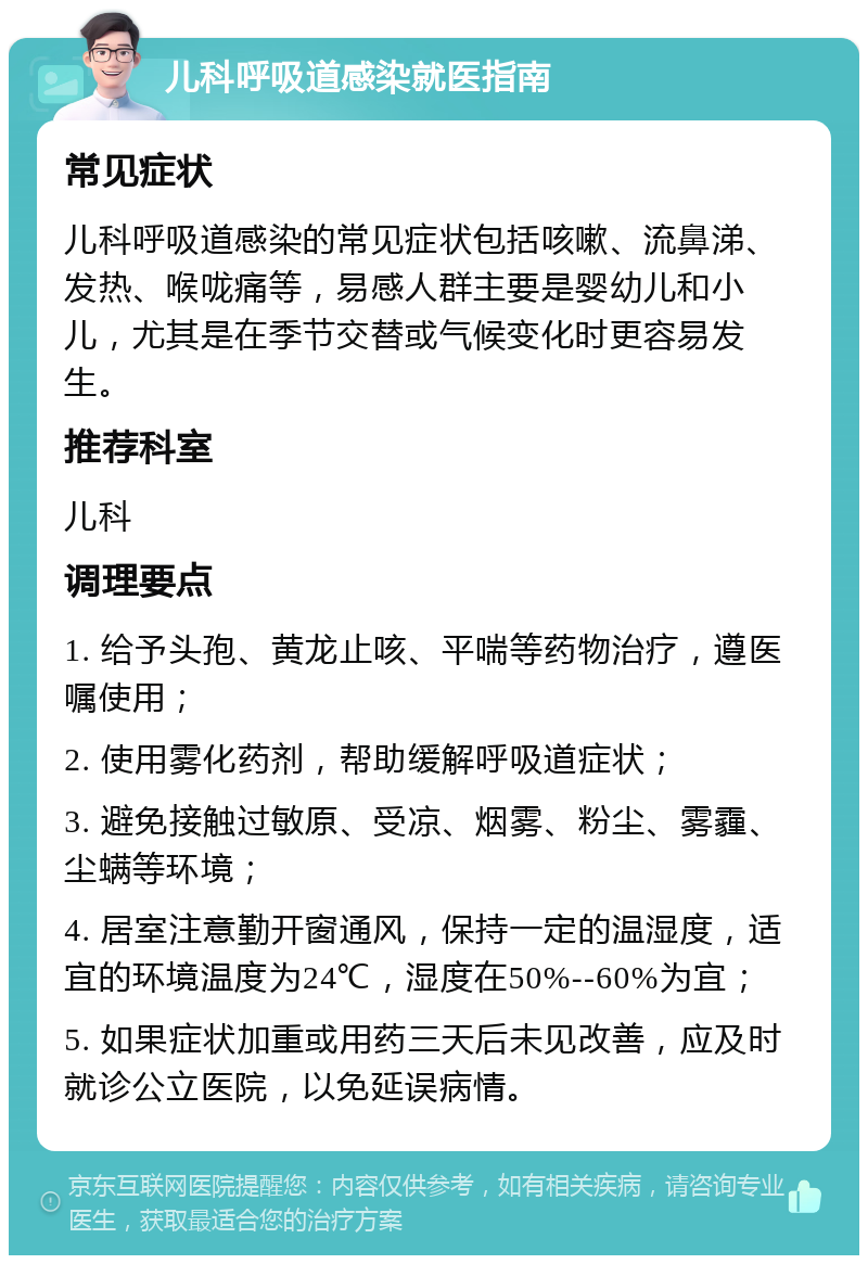 儿科呼吸道感染就医指南 常见症状 儿科呼吸道感染的常见症状包括咳嗽、流鼻涕、发热、喉咙痛等，易感人群主要是婴幼儿和小儿，尤其是在季节交替或气候变化时更容易发生。 推荐科室 儿科 调理要点 1. 给予头孢、黄龙止咳、平喘等药物治疗，遵医嘱使用； 2. 使用雾化药剂，帮助缓解呼吸道症状； 3. 避免接触过敏原、受凉、烟雾、粉尘、雾霾、尘螨等环境； 4. 居室注意勤开窗通风，保持一定的温湿度，适宜的环境温度为24℃，湿度在50%--60%为宜； 5. 如果症状加重或用药三天后未见改善，应及时就诊公立医院，以免延误病情。