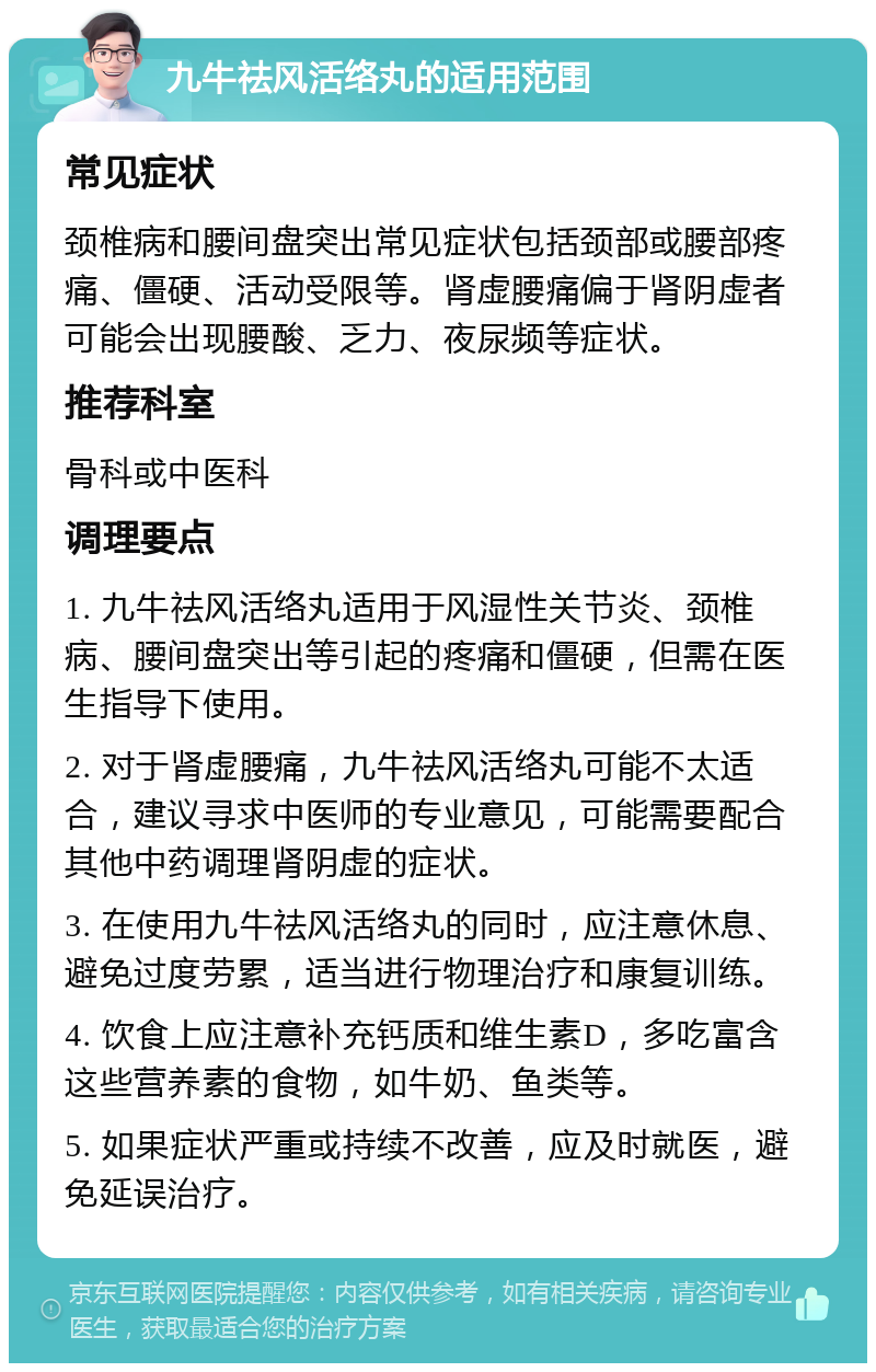 九牛祛风活络丸的适用范围 常见症状 颈椎病和腰间盘突出常见症状包括颈部或腰部疼痛、僵硬、活动受限等。肾虚腰痛偏于肾阴虚者可能会出现腰酸、乏力、夜尿频等症状。 推荐科室 骨科或中医科 调理要点 1. 九牛祛风活络丸适用于风湿性关节炎、颈椎病、腰间盘突出等引起的疼痛和僵硬，但需在医生指导下使用。 2. 对于肾虚腰痛，九牛祛风活络丸可能不太适合，建议寻求中医师的专业意见，可能需要配合其他中药调理肾阴虚的症状。 3. 在使用九牛祛风活络丸的同时，应注意休息、避免过度劳累，适当进行物理治疗和康复训练。 4. 饮食上应注意补充钙质和维生素D，多吃富含这些营养素的食物，如牛奶、鱼类等。 5. 如果症状严重或持续不改善，应及时就医，避免延误治疗。