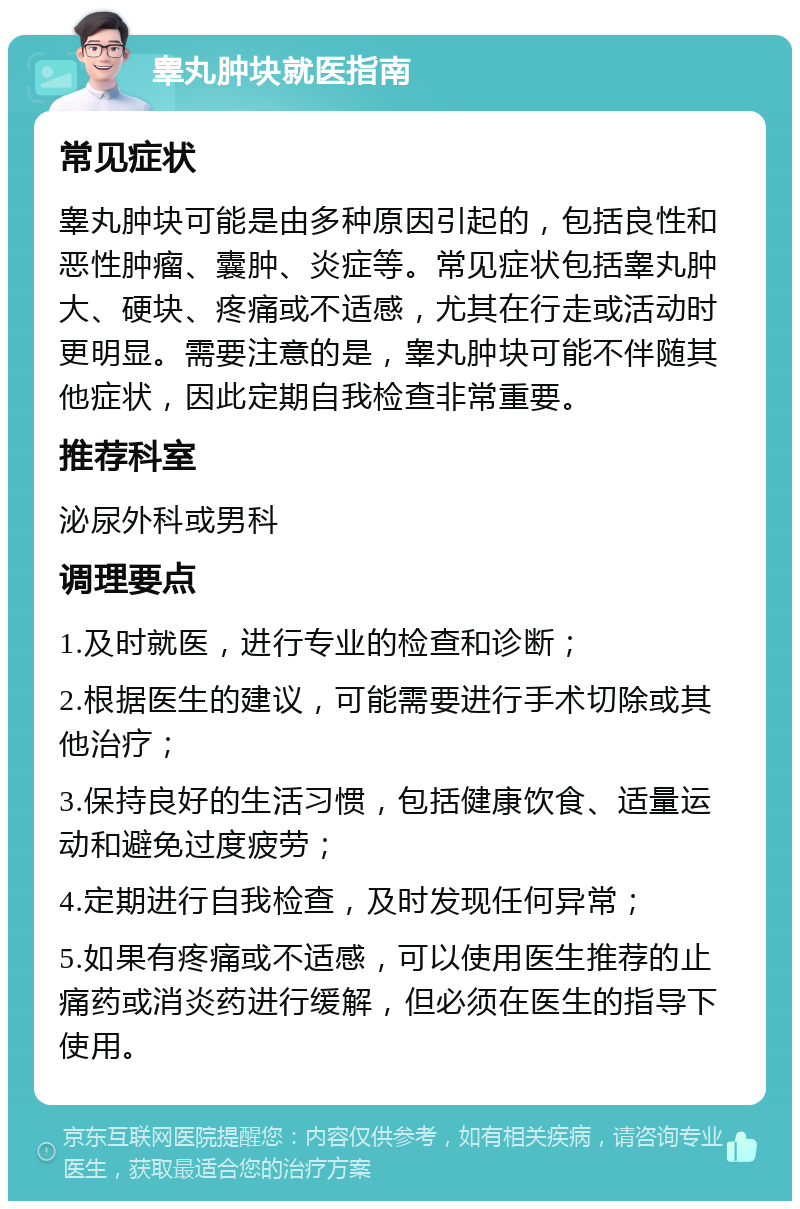 睾丸肿块就医指南 常见症状 睾丸肿块可能是由多种原因引起的，包括良性和恶性肿瘤、囊肿、炎症等。常见症状包括睾丸肿大、硬块、疼痛或不适感，尤其在行走或活动时更明显。需要注意的是，睾丸肿块可能不伴随其他症状，因此定期自我检查非常重要。 推荐科室 泌尿外科或男科 调理要点 1.及时就医，进行专业的检查和诊断； 2.根据医生的建议，可能需要进行手术切除或其他治疗； 3.保持良好的生活习惯，包括健康饮食、适量运动和避免过度疲劳； 4.定期进行自我检查，及时发现任何异常； 5.如果有疼痛或不适感，可以使用医生推荐的止痛药或消炎药进行缓解，但必须在医生的指导下使用。