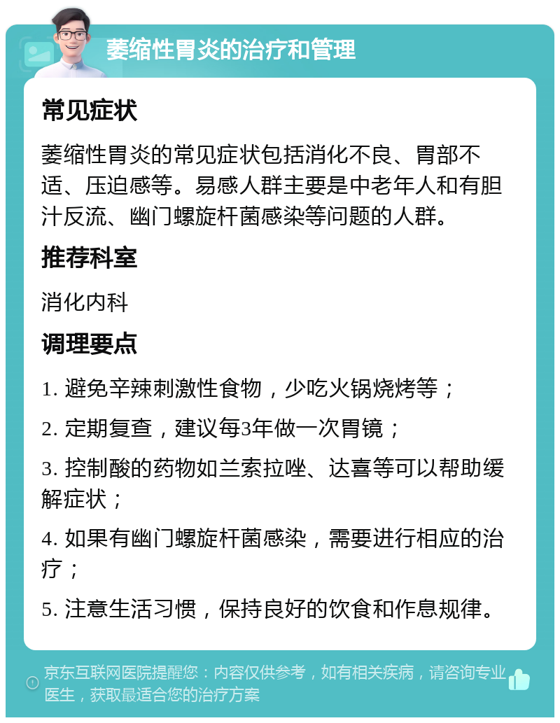 萎缩性胃炎的治疗和管理 常见症状 萎缩性胃炎的常见症状包括消化不良、胃部不适、压迫感等。易感人群主要是中老年人和有胆汁反流、幽门螺旋杆菌感染等问题的人群。 推荐科室 消化内科 调理要点 1. 避免辛辣刺激性食物，少吃火锅烧烤等； 2. 定期复查，建议每3年做一次胃镜； 3. 控制酸的药物如兰索拉唑、达喜等可以帮助缓解症状； 4. 如果有幽门螺旋杆菌感染，需要进行相应的治疗； 5. 注意生活习惯，保持良好的饮食和作息规律。