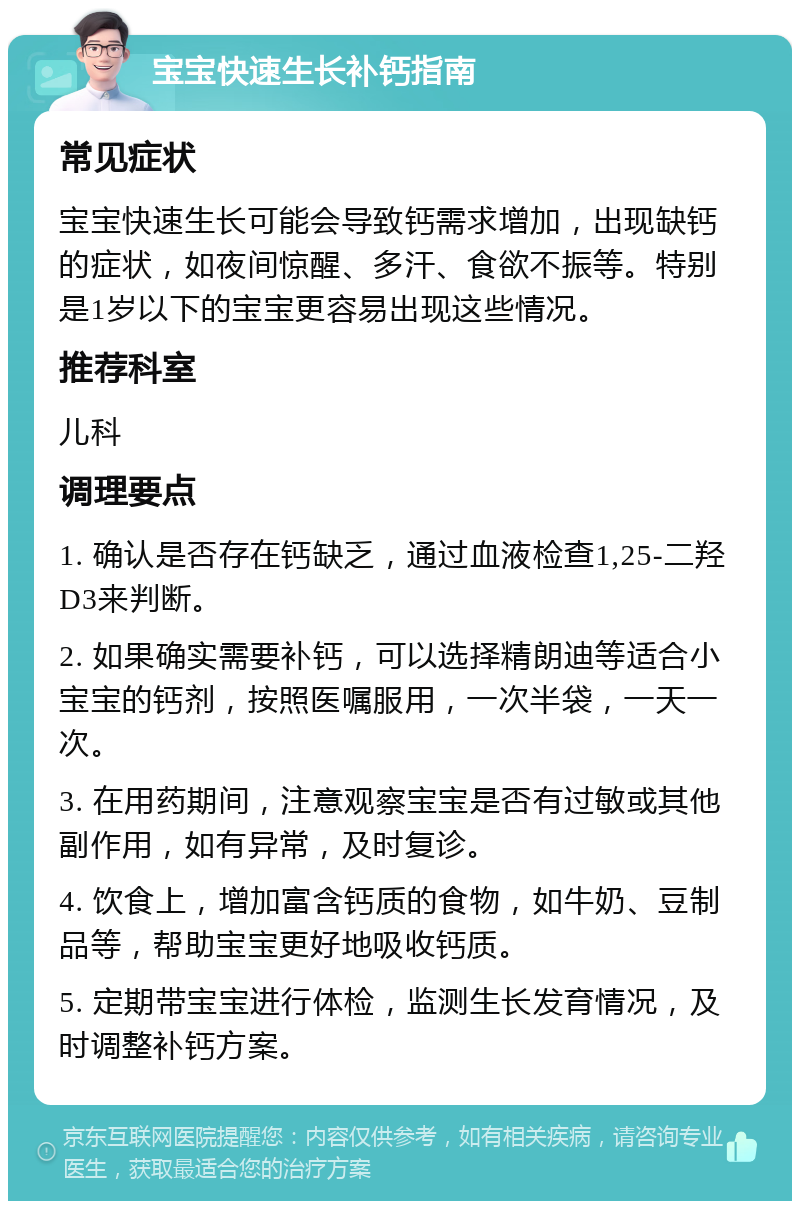 宝宝快速生长补钙指南 常见症状 宝宝快速生长可能会导致钙需求增加，出现缺钙的症状，如夜间惊醒、多汗、食欲不振等。特别是1岁以下的宝宝更容易出现这些情况。 推荐科室 儿科 调理要点 1. 确认是否存在钙缺乏，通过血液检查1,25-二羟D3来判断。 2. 如果确实需要补钙，可以选择精朗迪等适合小宝宝的钙剂，按照医嘱服用，一次半袋，一天一次。 3. 在用药期间，注意观察宝宝是否有过敏或其他副作用，如有异常，及时复诊。 4. 饮食上，增加富含钙质的食物，如牛奶、豆制品等，帮助宝宝更好地吸收钙质。 5. 定期带宝宝进行体检，监测生长发育情况，及时调整补钙方案。