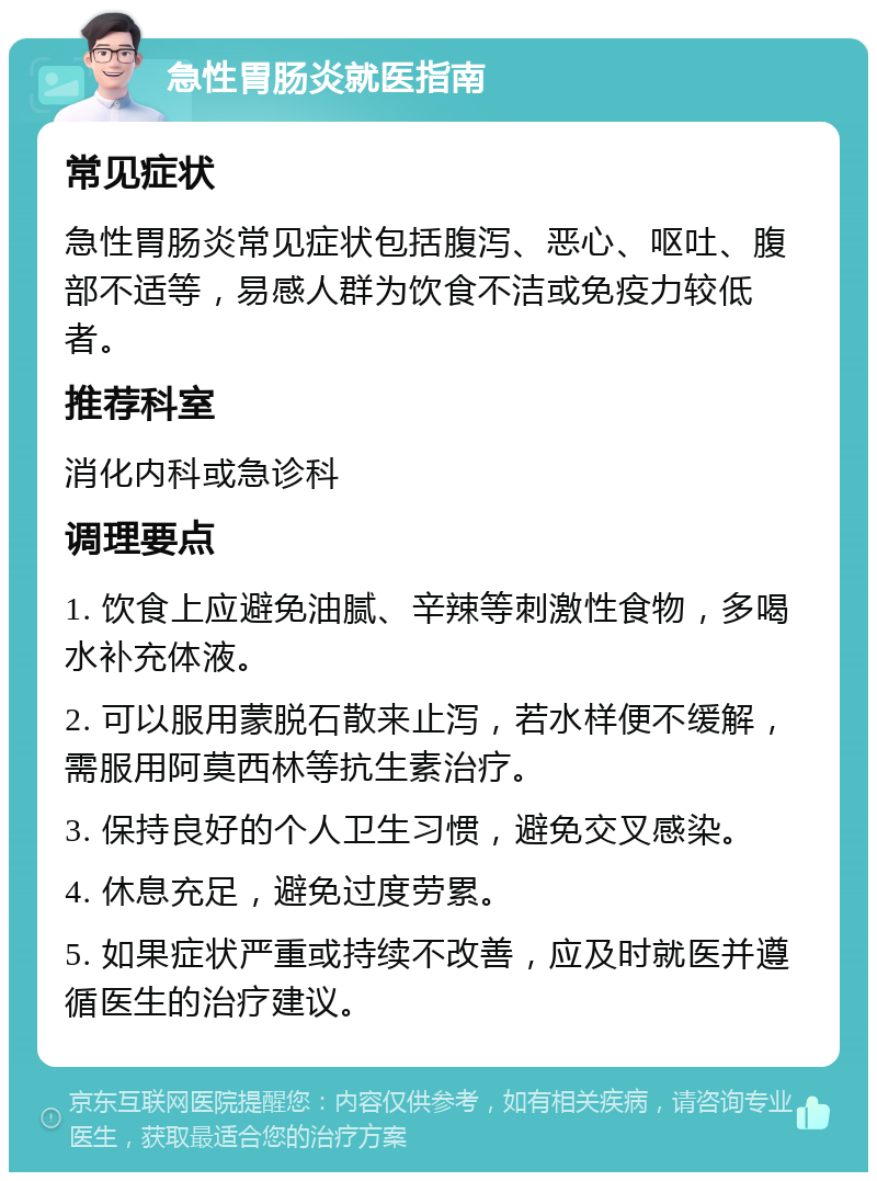 急性胃肠炎就医指南 常见症状 急性胃肠炎常见症状包括腹泻、恶心、呕吐、腹部不适等，易感人群为饮食不洁或免疫力较低者。 推荐科室 消化内科或急诊科 调理要点 1. 饮食上应避免油腻、辛辣等刺激性食物，多喝水补充体液。 2. 可以服用蒙脱石散来止泻，若水样便不缓解，需服用阿莫西林等抗生素治疗。 3. 保持良好的个人卫生习惯，避免交叉感染。 4. 休息充足，避免过度劳累。 5. 如果症状严重或持续不改善，应及时就医并遵循医生的治疗建议。