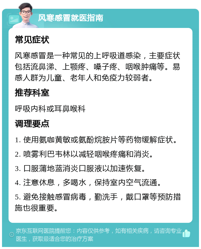 风寒感冒就医指南 常见症状 风寒感冒是一种常见的上呼吸道感染，主要症状包括流鼻涕、上颚疼、嗓子疼、咽喉肿痛等。易感人群为儿童、老年人和免疫力较弱者。 推荐科室 呼吸内科或耳鼻喉科 调理要点 1. 使用氨咖黄敏或氨酚烷胺片等药物缓解症状。 2. 喷雾利巴韦林以减轻咽喉疼痛和消炎。 3. 口服蒲地蓝消炎口服液以加速恢复。 4. 注意休息，多喝水，保持室内空气流通。 5. 避免接触感冒病毒，勤洗手，戴口罩等预防措施也很重要。