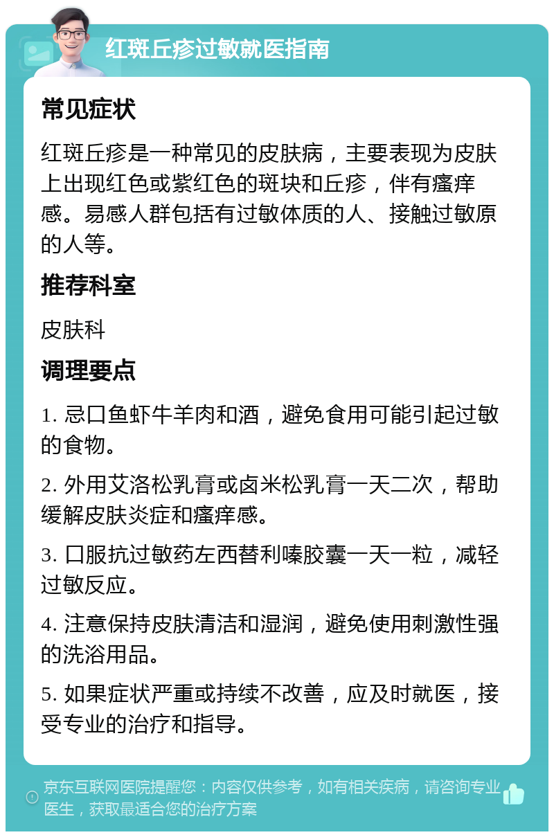 红斑丘疹过敏就医指南 常见症状 红斑丘疹是一种常见的皮肤病，主要表现为皮肤上出现红色或紫红色的斑块和丘疹，伴有瘙痒感。易感人群包括有过敏体质的人、接触过敏原的人等。 推荐科室 皮肤科 调理要点 1. 忌口鱼虾牛羊肉和酒，避免食用可能引起过敏的食物。 2. 外用艾洛松乳膏或卤米松乳膏一天二次，帮助缓解皮肤炎症和瘙痒感。 3. 口服抗过敏药左西替利嗪胶囊一天一粒，减轻过敏反应。 4. 注意保持皮肤清洁和湿润，避免使用刺激性强的洗浴用品。 5. 如果症状严重或持续不改善，应及时就医，接受专业的治疗和指导。